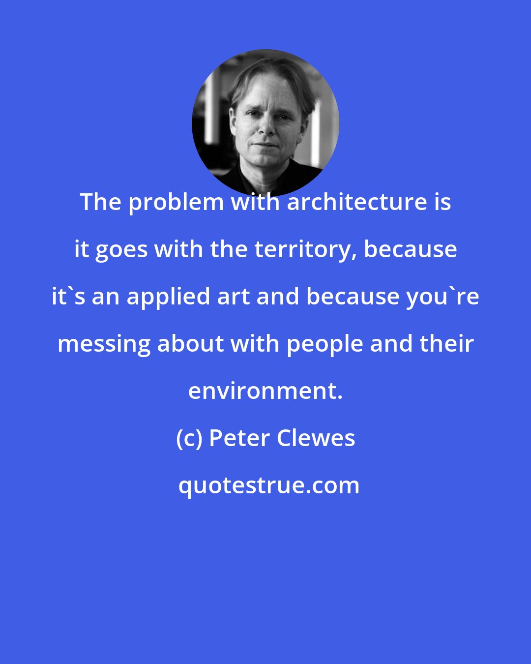 Peter Clewes: The problem with architecture is it goes with the territory, because it's an applied art and because you're messing about with people and their environment.