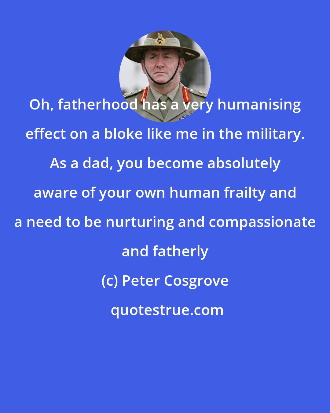 Peter Cosgrove: Oh, fatherhood has a very humanising effect on a bloke like me in the military. As a dad, you become absolutely aware of your own human frailty and a need to be nurturing and compassionate and fatherly