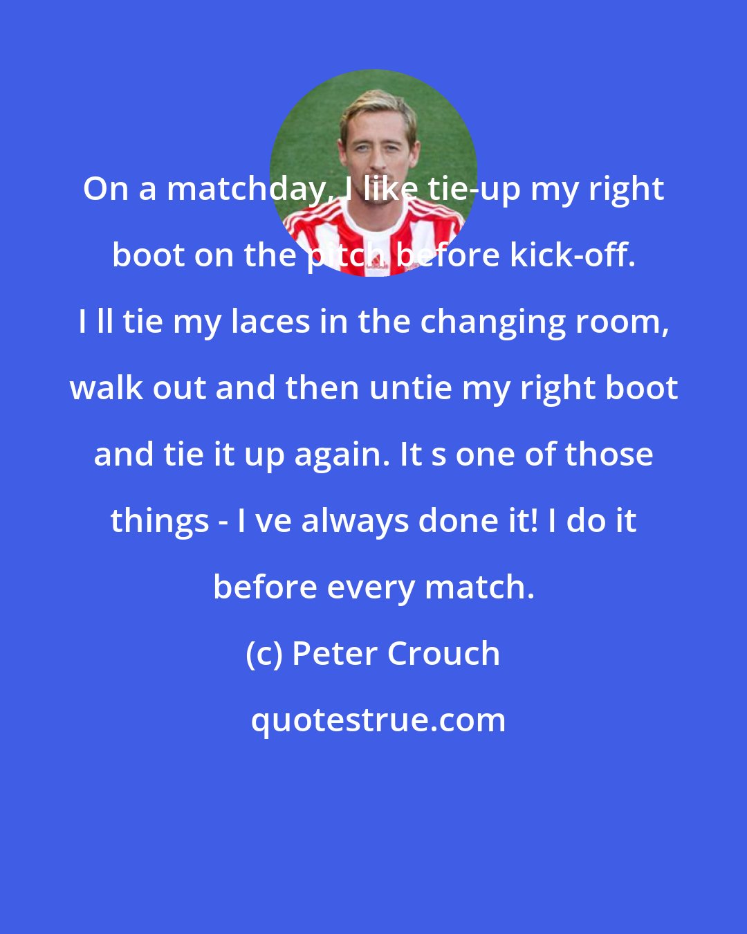 Peter Crouch: On a matchday, I like tie-up my right boot on the pitch before kick-off. I ll tie my laces in the changing room, walk out and then untie my right boot and tie it up again. It s one of those things - I ve always done it! I do it before every match.