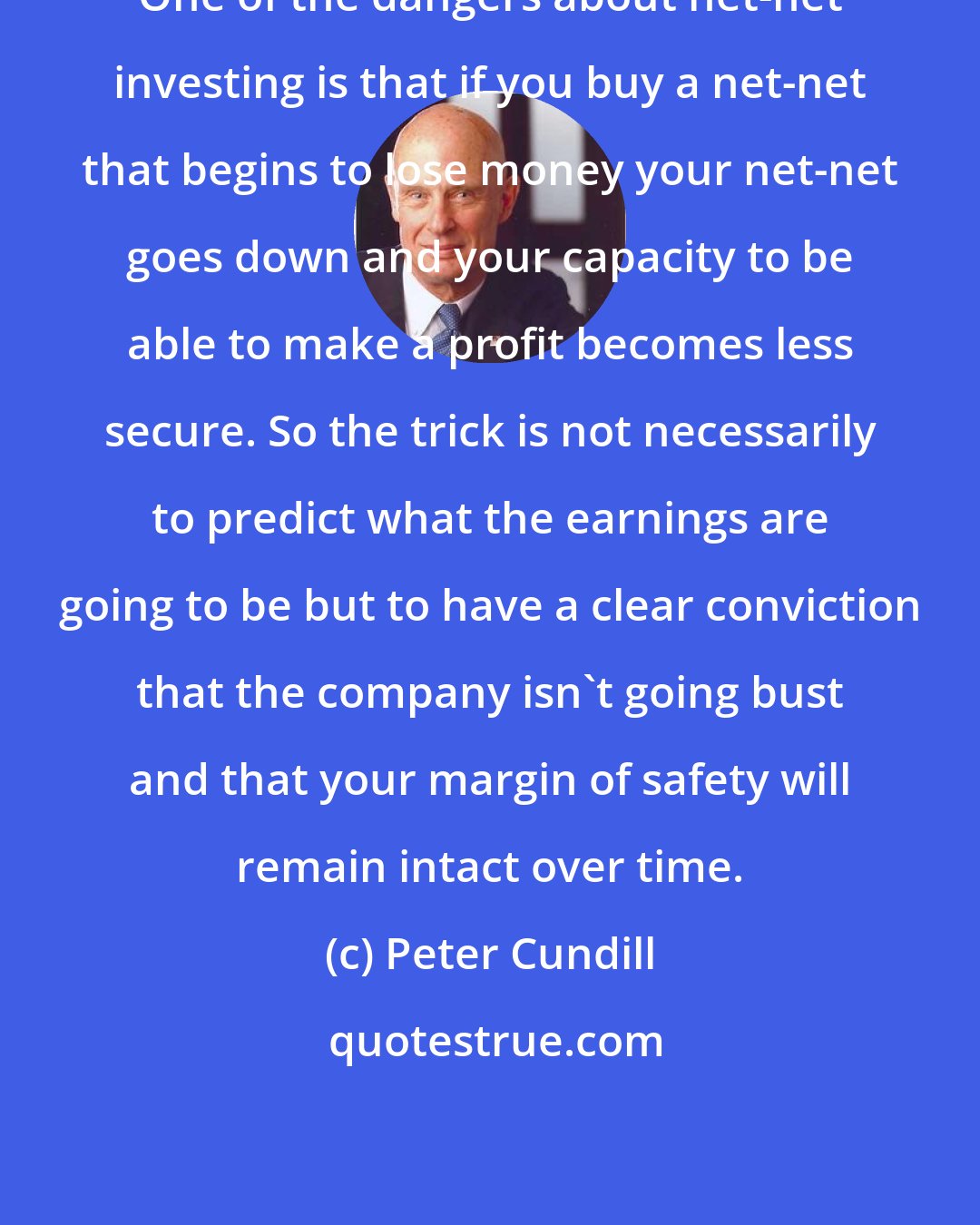 Peter Cundill: One of the dangers about net-net investing is that if you buy a net-net that begins to lose money your net-net goes down and your capacity to be able to make a profit becomes less secure. So the trick is not necessarily to predict what the earnings are going to be but to have a clear conviction that the company isn't going bust and that your margin of safety will remain intact over time.