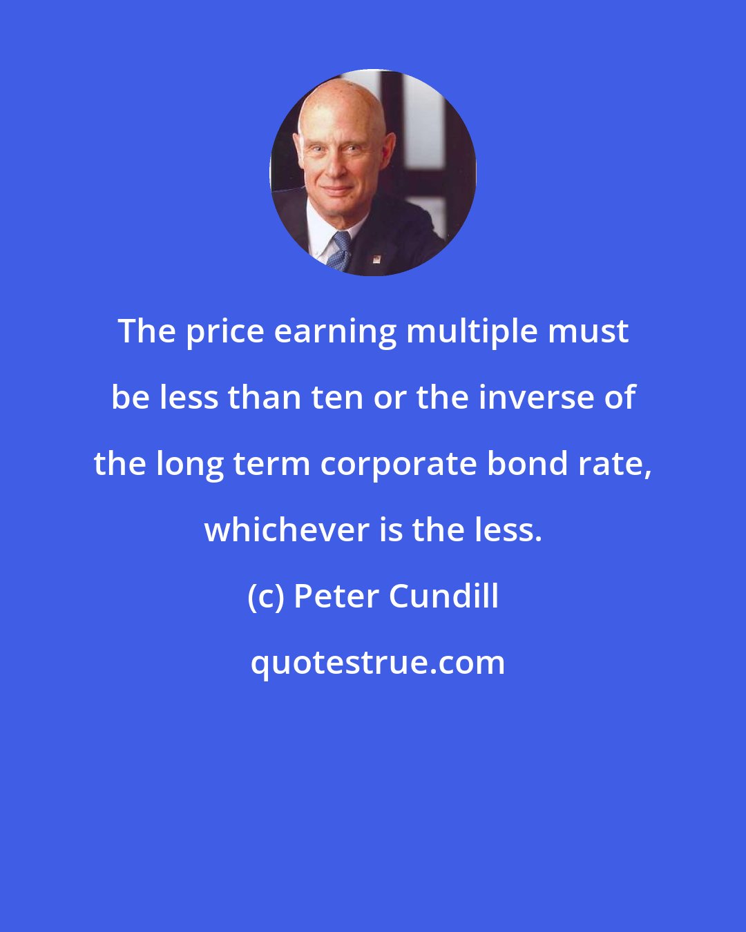 Peter Cundill: The price earning multiple must be less than ten or the inverse of the long term corporate bond rate, whichever is the less.