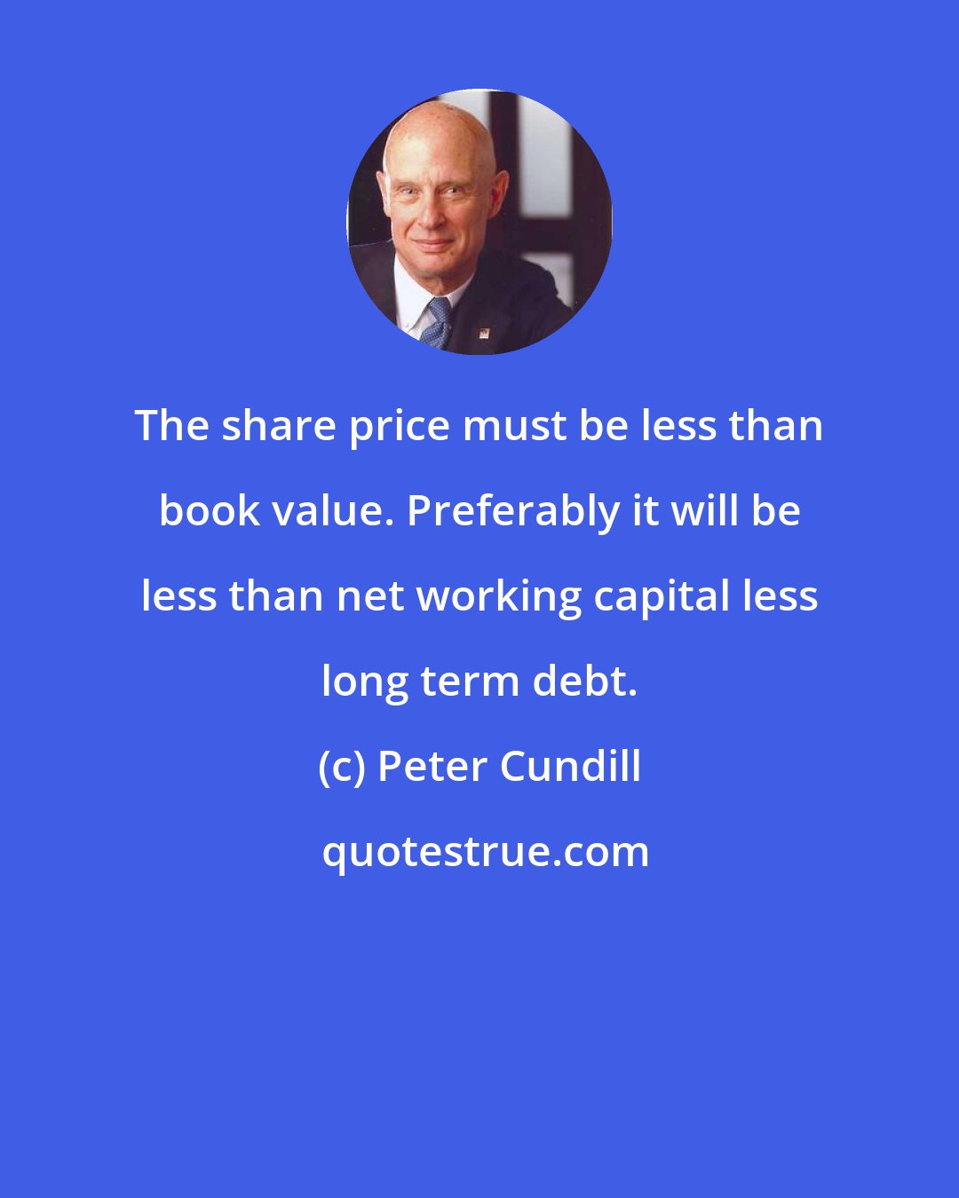 Peter Cundill: The share price must be less than book value. Preferably it will be less than net working capital less long term debt.