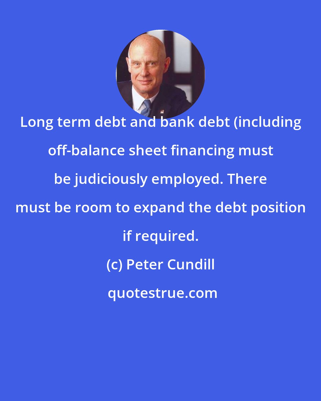 Peter Cundill: Long term debt and bank debt (including off-balance sheet financing must be judiciously employed. There must be room to expand the debt position if required.