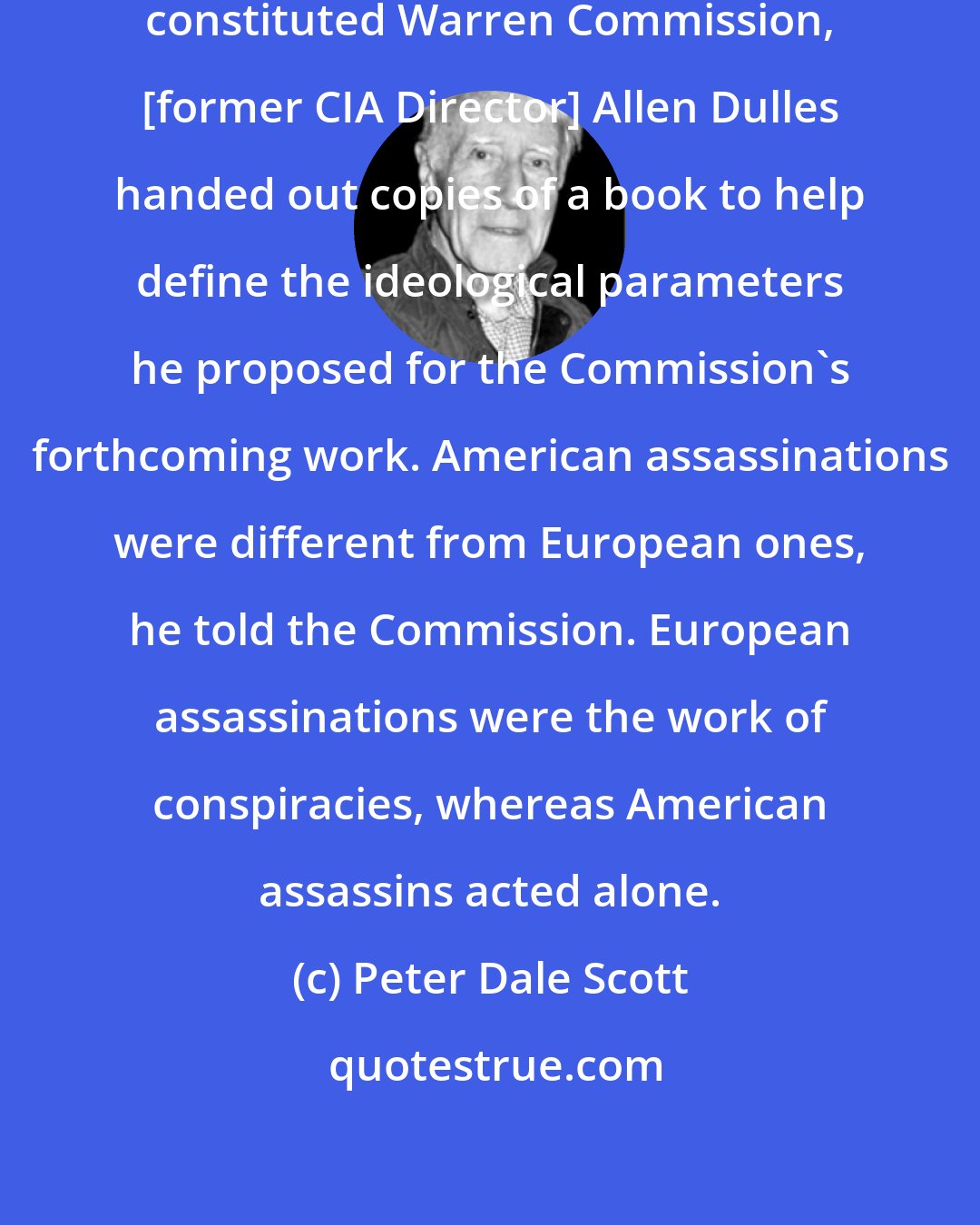 Peter Dale Scott: At the first meeting of the newly constituted Warren Commission, [former CIA Director] Allen Dulles handed out copies of a book to help define the ideological parameters he proposed for the Commission's forthcoming work. American assassinations were different from European ones, he told the Commission. European assassinations were the work of conspiracies, whereas American assassins acted alone.