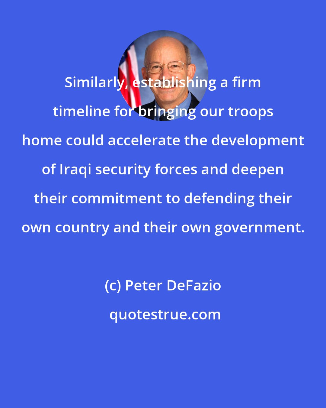 Peter DeFazio: Similarly, establishing a firm timeline for bringing our troops home could accelerate the development of Iraqi security forces and deepen their commitment to defending their own country and their own government.