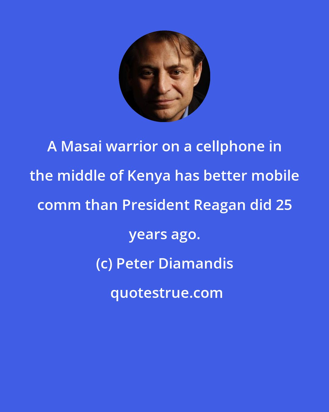 Peter Diamandis: A Masai warrior on a cellphone in the middle of Kenya has better mobile comm than President Reagan did 25 years ago.