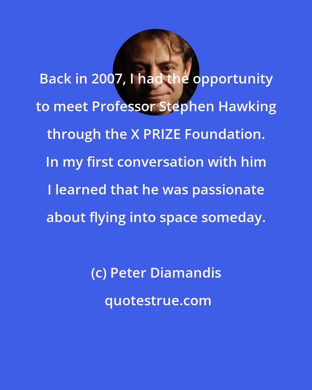 Peter Diamandis: Back in 2007, I had the opportunity to meet Professor Stephen Hawking through the X PRIZE Foundation. In my first conversation with him I learned that he was passionate about flying into space someday.