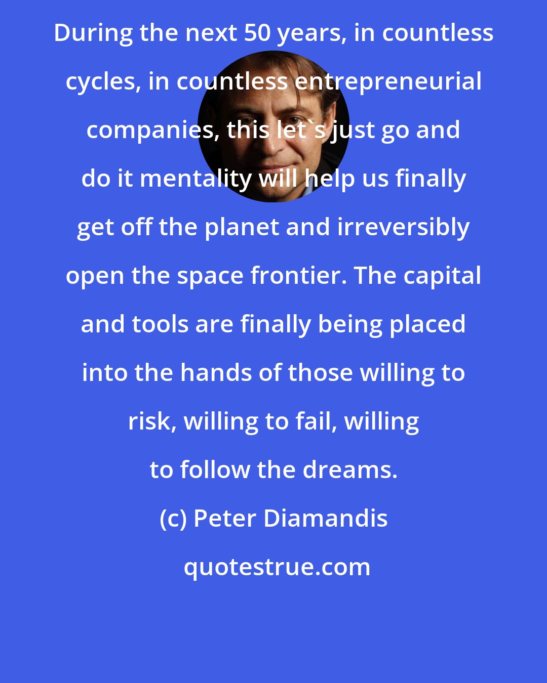 Peter Diamandis: During the next 50 years, in countless cycles, in countless entrepreneurial companies, this let's just go and do it mentality will help us finally get off the planet and irreversibly open the space frontier. The capital and tools are finally being placed into the hands of those willing to risk, willing to fail, willing to follow the dreams.