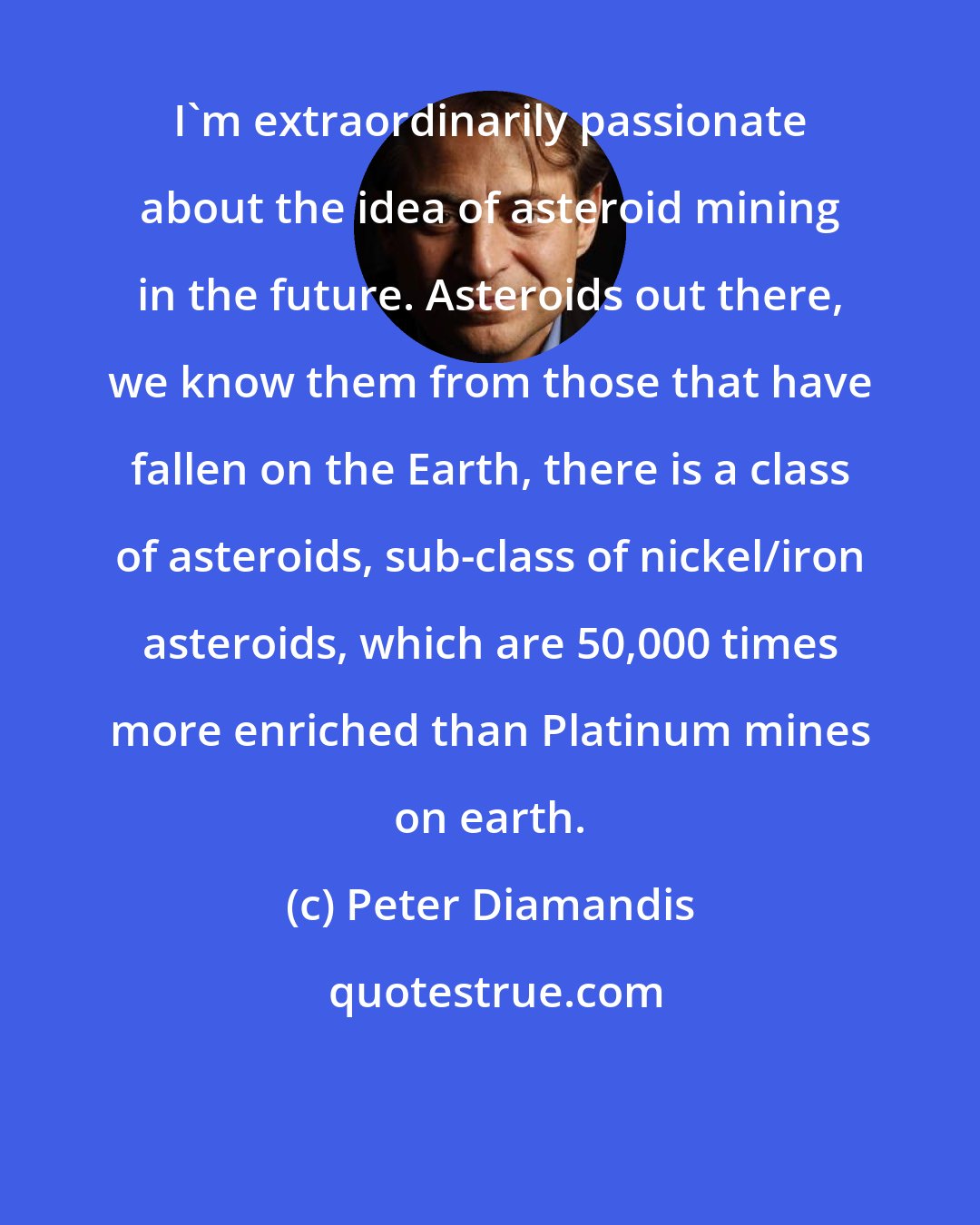 Peter Diamandis: I'm extraordinarily passionate about the idea of asteroid mining in the future. Asteroids out there, we know them from those that have fallen on the Earth, there is a class of asteroids, sub-class of nickel/iron asteroids, which are 50,000 times more enriched than Platinum mines on earth.