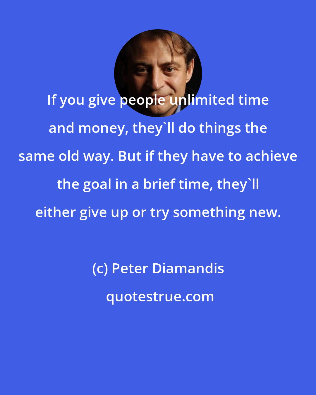 Peter Diamandis: If you give people unlimited time and money, they'll do things the same old way. But if they have to achieve the goal in a brief time, they'll either give up or try something new.