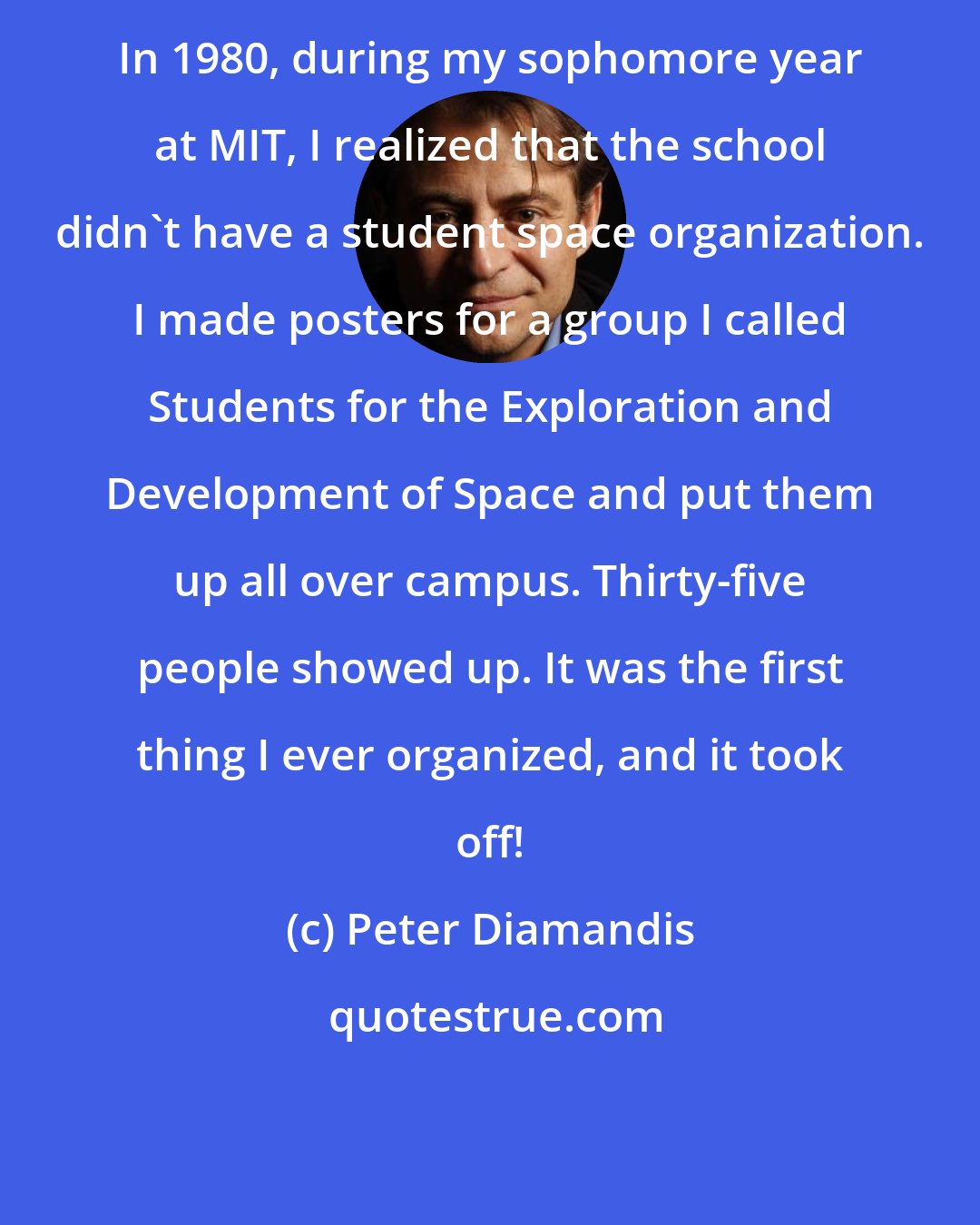 Peter Diamandis: In 1980, during my sophomore year at MIT, I realized that the school didn't have a student space organization. I made posters for a group I called Students for the Exploration and Development of Space and put them up all over campus. Thirty-five people showed up. It was the first thing I ever organized, and it took off!