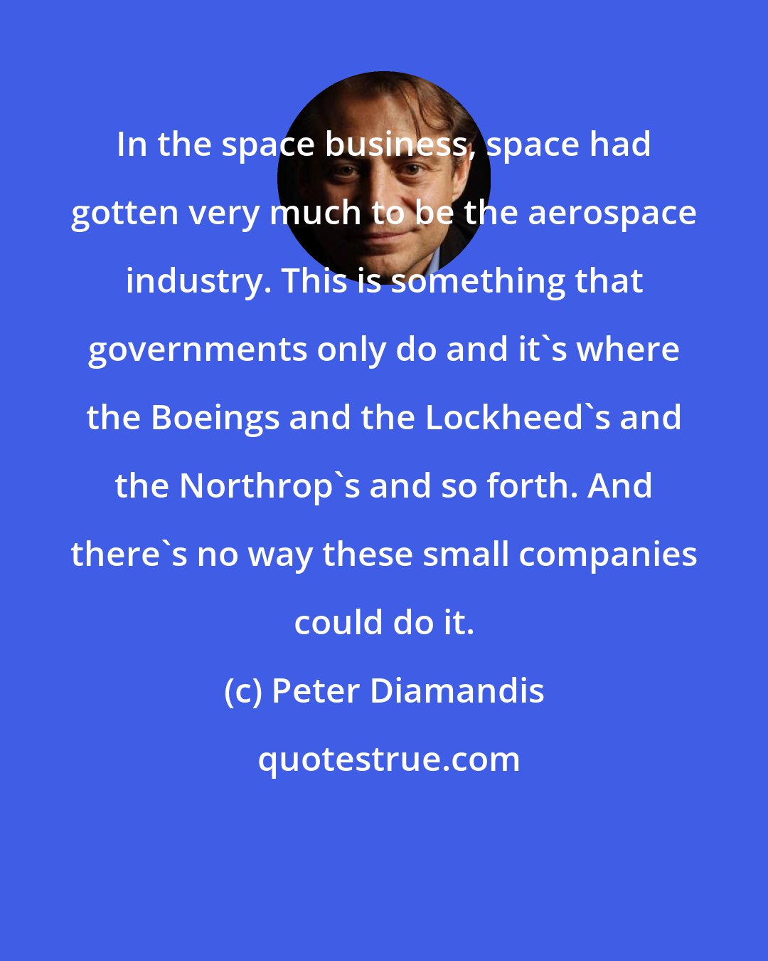 Peter Diamandis: In the space business, space had gotten very much to be the aerospace industry. This is something that governments only do and it's where the Boeings and the Lockheed's and the Northrop's and so forth. And there's no way these small companies could do it.