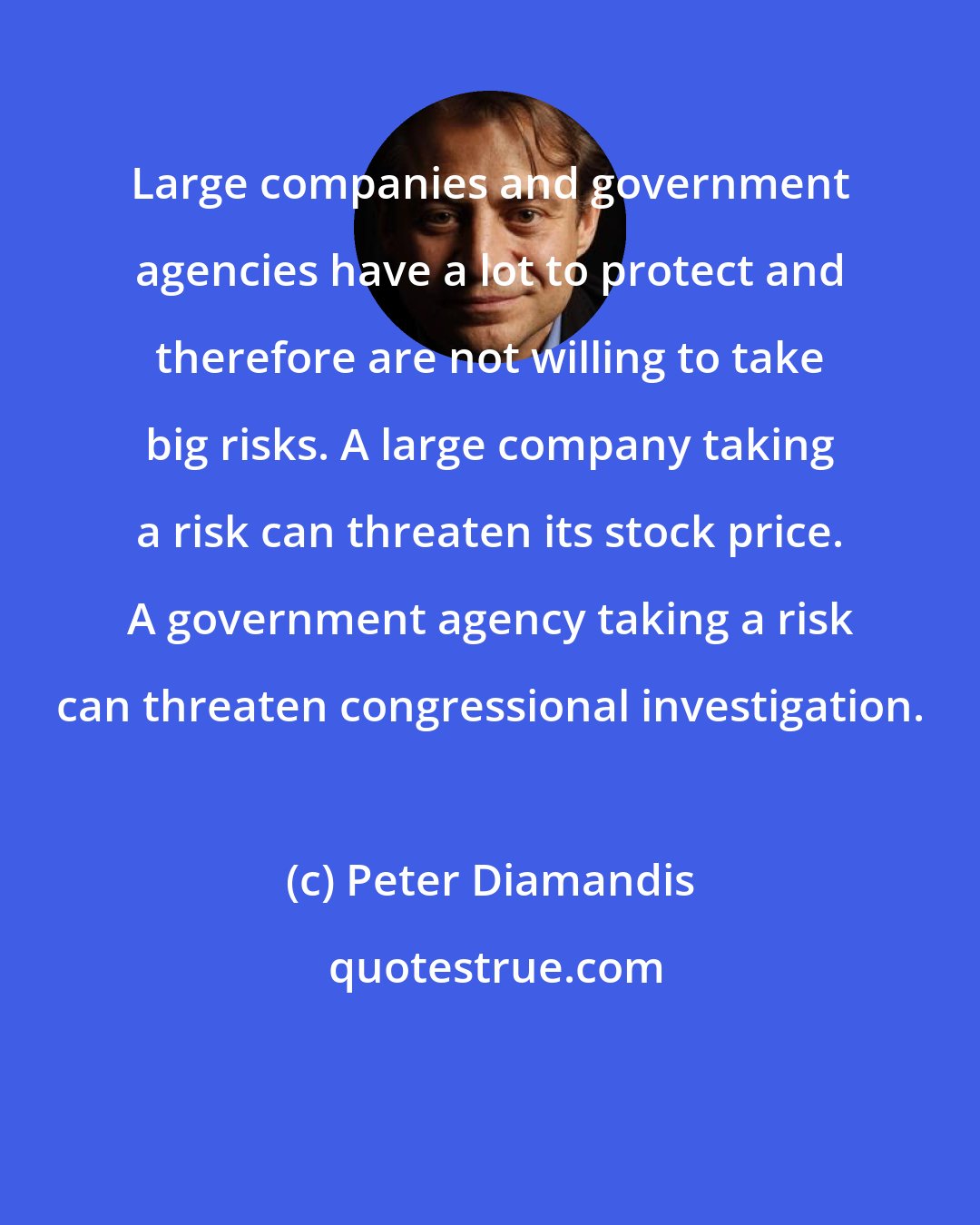 Peter Diamandis: Large companies and government agencies have a lot to protect and therefore are not willing to take big risks. A large company taking a risk can threaten its stock price. A government agency taking a risk can threaten congressional investigation.