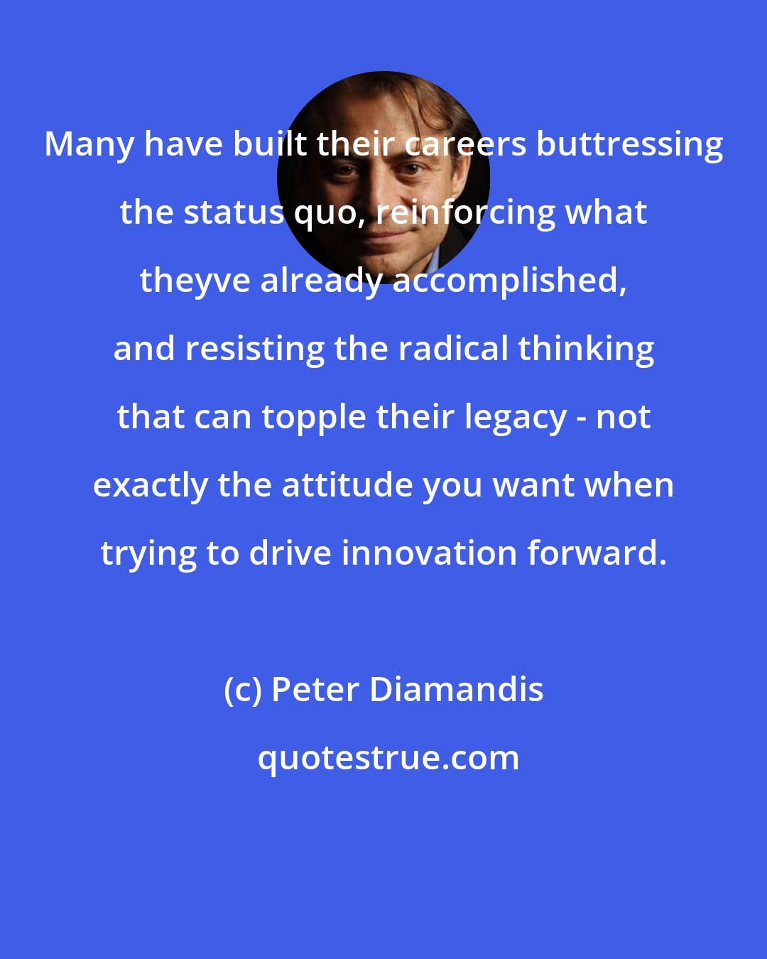 Peter Diamandis: Many have built their careers buttressing the status quo, reinforcing what theyve already accomplished, and resisting the radical thinking that can topple their legacy - not exactly the attitude you want when trying to drive innovation forward.