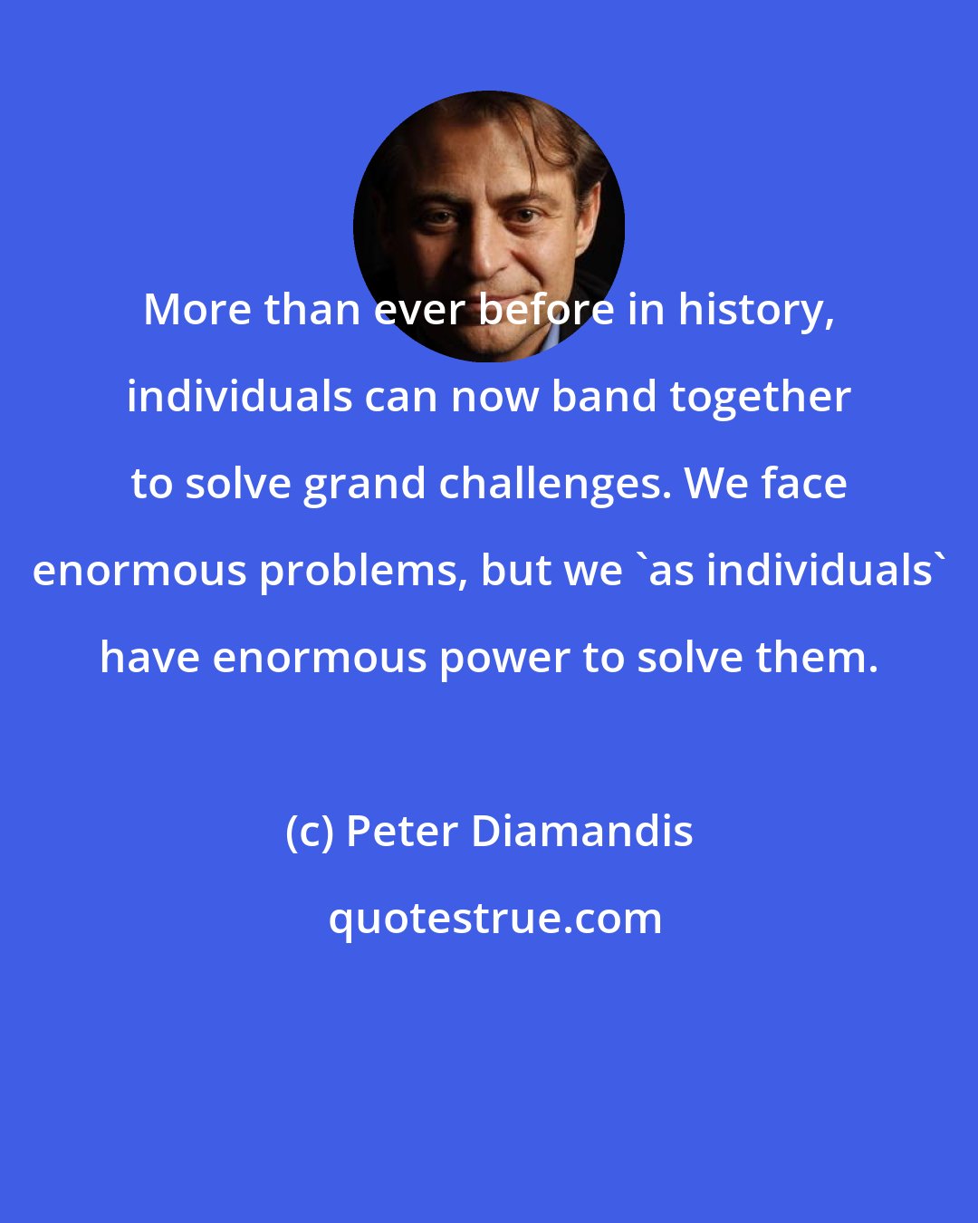 Peter Diamandis: More than ever before in history, individuals can now band together to solve grand challenges. We face enormous problems, but we 'as individuals' have enormous power to solve them.