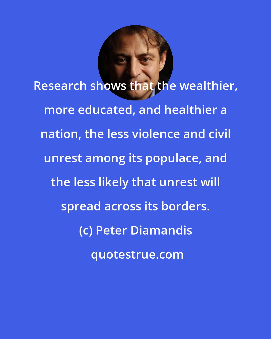 Peter Diamandis: Research shows that the wealthier, more educated, and healthier a nation, the less violence and civil unrest among its populace, and the less likely that unrest will spread across its borders.