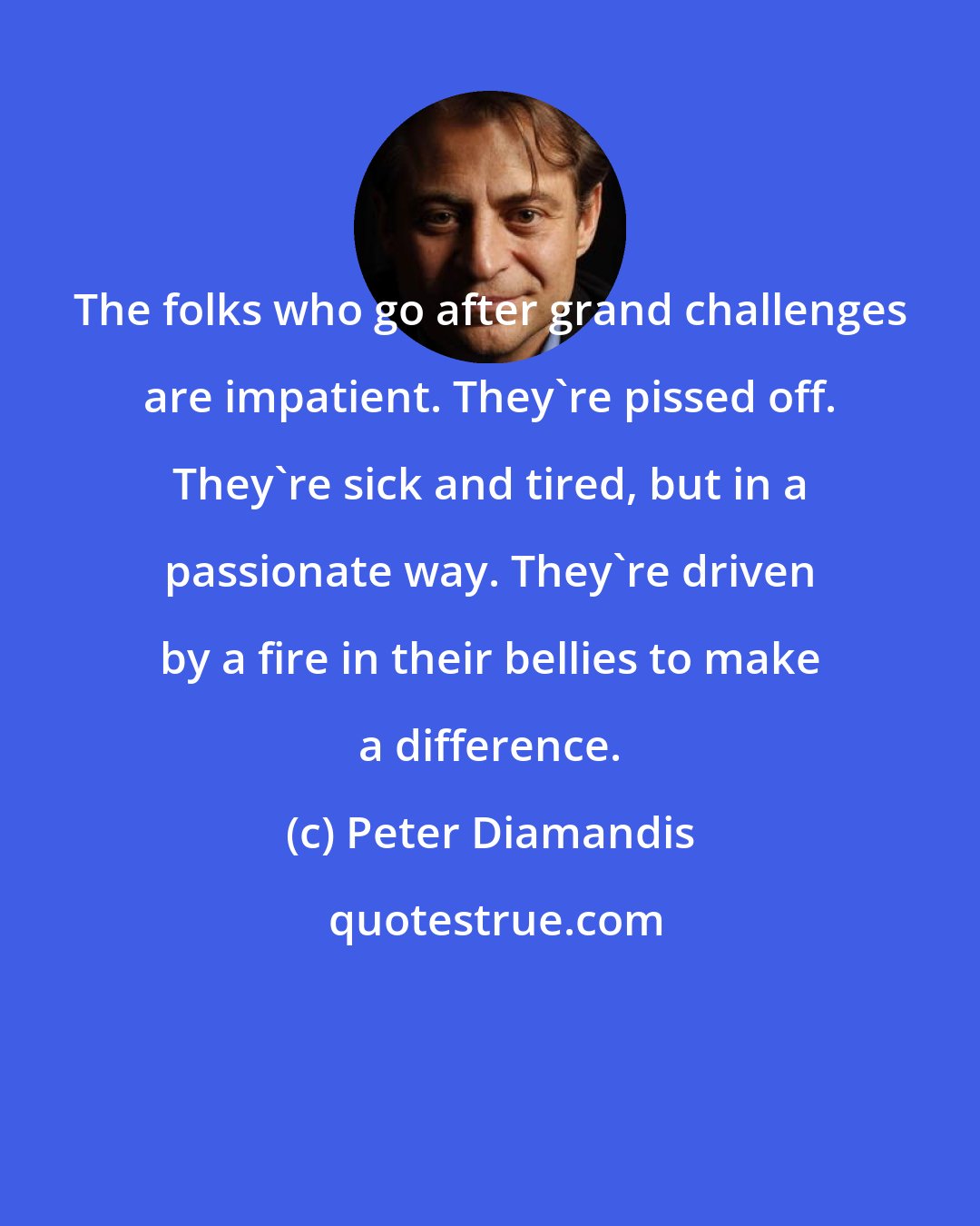 Peter Diamandis: The folks who go after grand challenges are impatient. They're pissed off. They're sick and tired, but in a passionate way. They're driven by a fire in their bellies to make a difference.