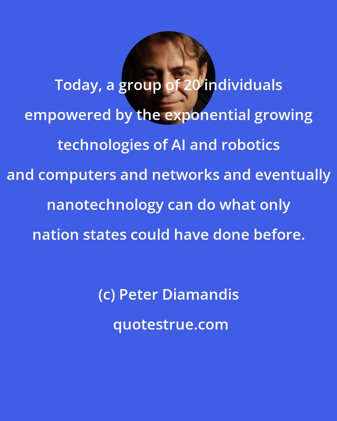 Peter Diamandis: Today, a group of 20 individuals empowered by the exponential growing technologies of AI and robotics and computers and networks and eventually nanotechnology can do what only nation states could have done before.