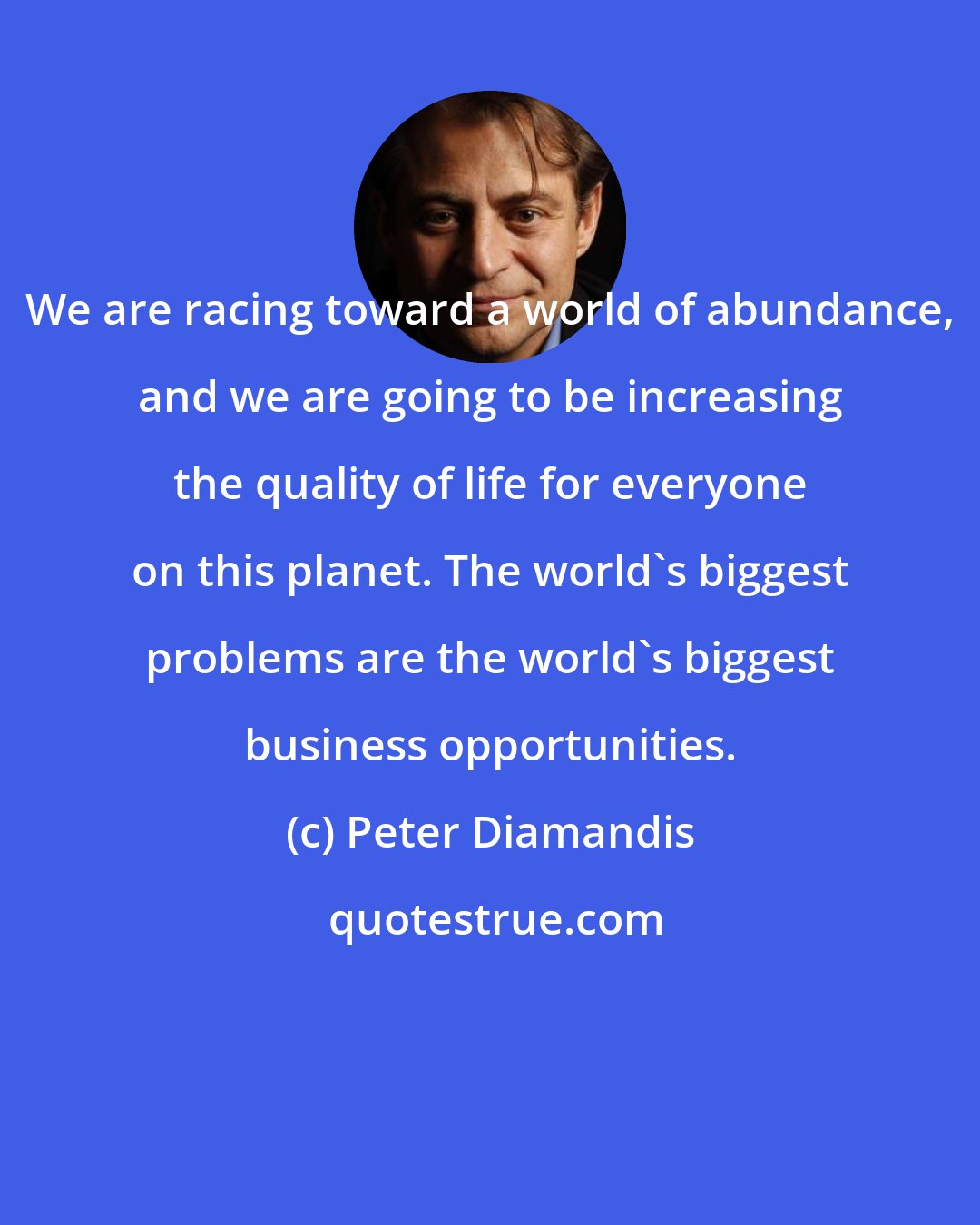 Peter Diamandis: We are racing toward a world of abundance, and we are going to be increasing the quality of life for everyone on this planet. The world's biggest problems are the world's biggest business opportunities.