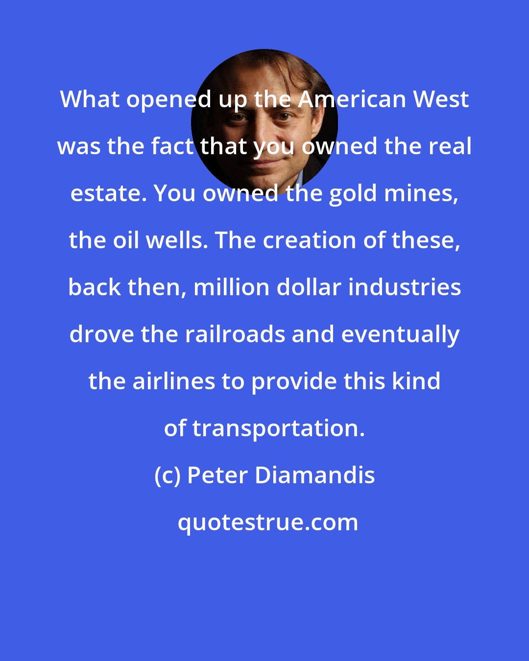 Peter Diamandis: What opened up the American West was the fact that you owned the real estate. You owned the gold mines, the oil wells. The creation of these, back then, million dollar industries drove the railroads and eventually the airlines to provide this kind of transportation.