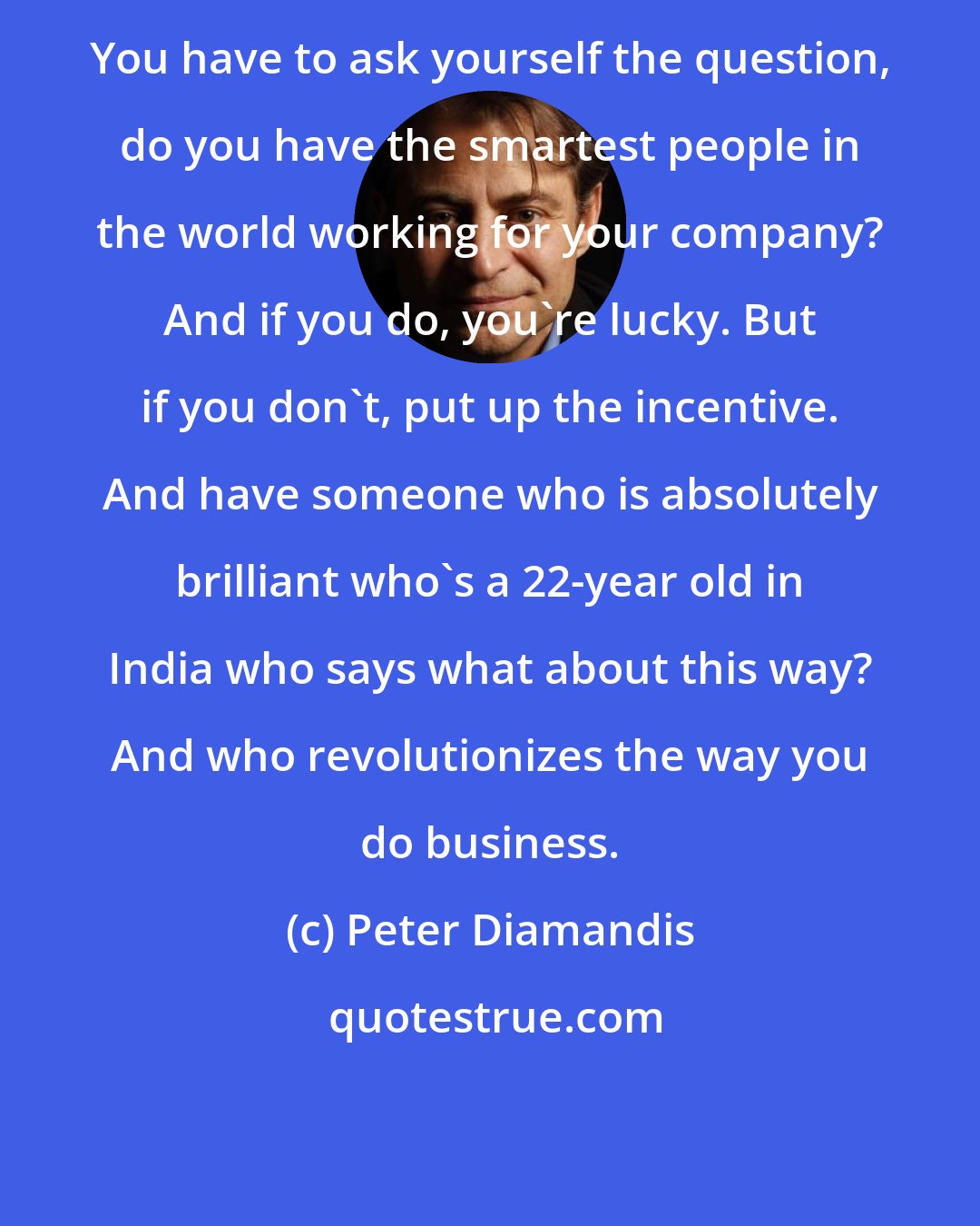 Peter Diamandis: You have to ask yourself the question, do you have the smartest people in the world working for your company? And if you do, you're lucky. But if you don't, put up the incentive. And have someone who is absolutely brilliant who's a 22-year old in India who says what about this way? And who revolutionizes the way you do business.