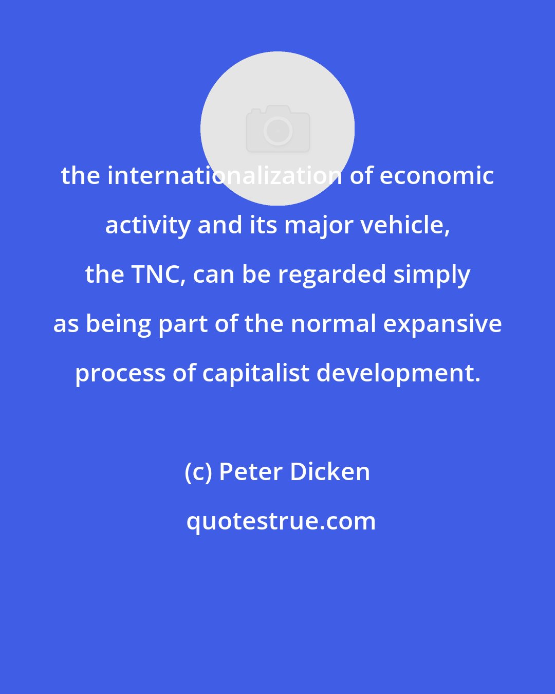 Peter Dicken: the internationalization of economic activity and its major vehicle, the TNC, can be regarded simply as being part of the normal expansive process of capitalist development.