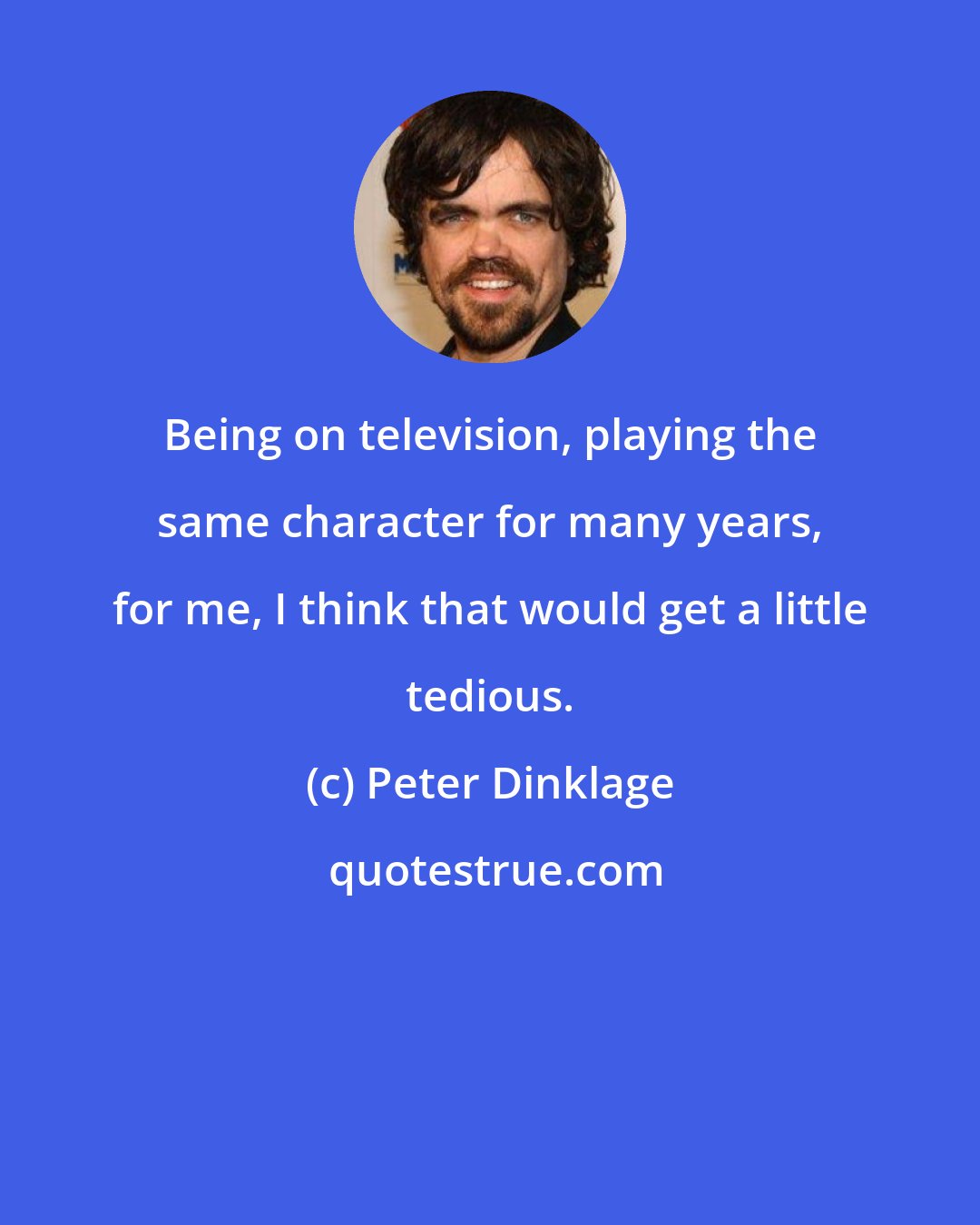 Peter Dinklage: Being on television, playing the same character for many years, for me, I think that would get a little tedious.