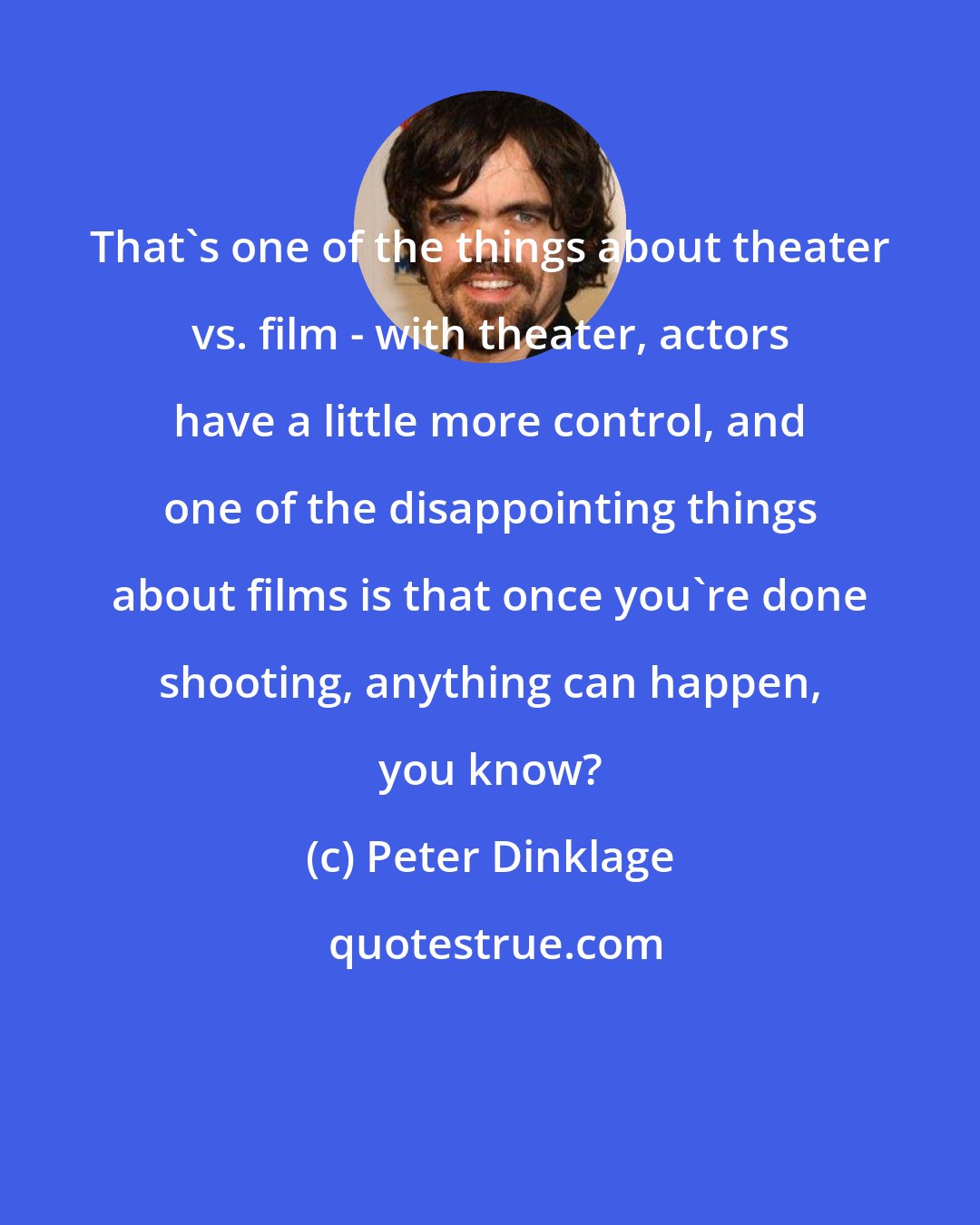 Peter Dinklage: That's one of the things about theater vs. film - with theater, actors have a little more control, and one of the disappointing things about films is that once you're done shooting, anything can happen, you know?