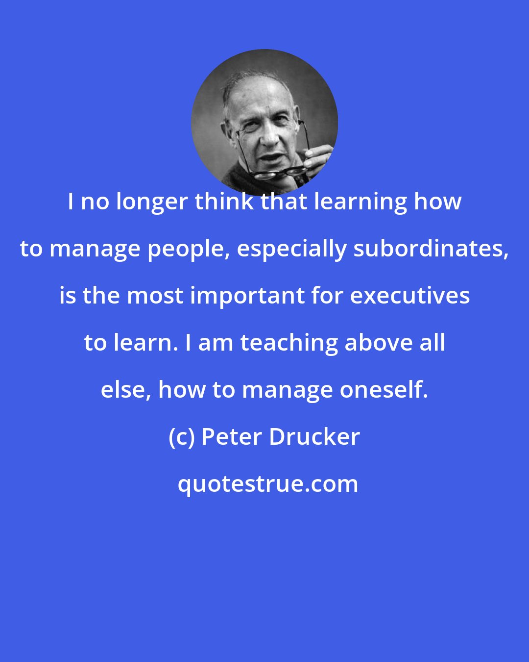 Peter Drucker: I no longer think that learning how to manage people, especially subordinates, is the most important for executives to learn. I am teaching above all else, how to manage oneself.