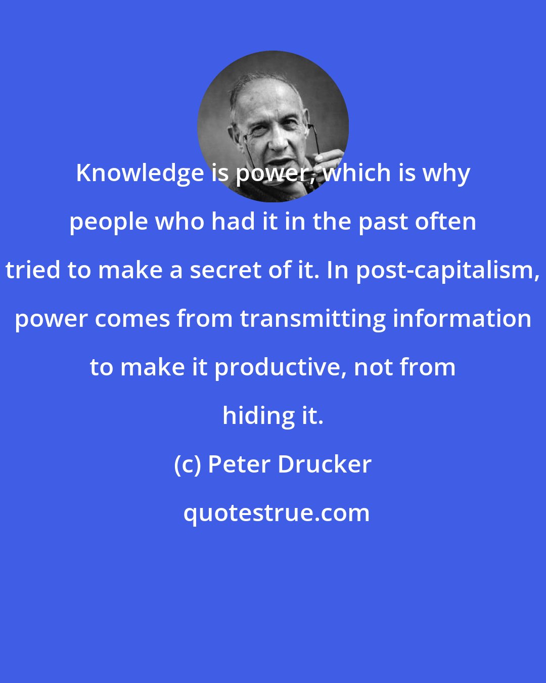 Peter Drucker: Knowledge is power, which is why people who had it in the past often tried to make a secret of it. In post-capitalism, power comes from transmitting information to make it productive, not from hiding it.