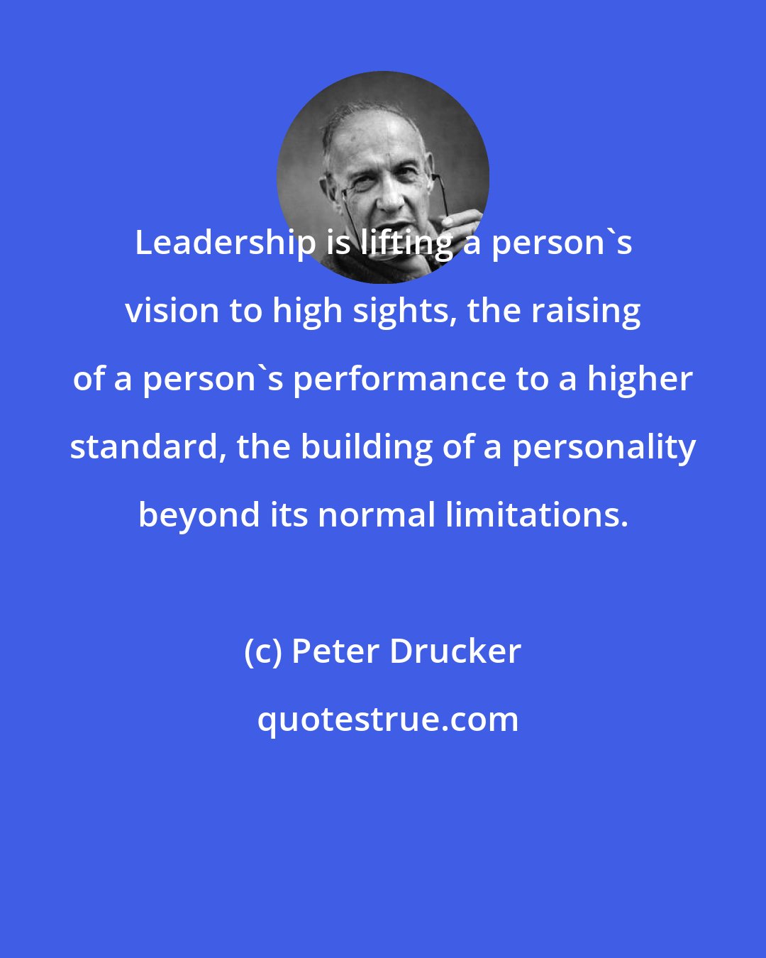 Peter Drucker: Leadership is lifting a person's vision to high sights, the raising of a person's performance to a higher standard, the building of a personality beyond its normal limitations.
