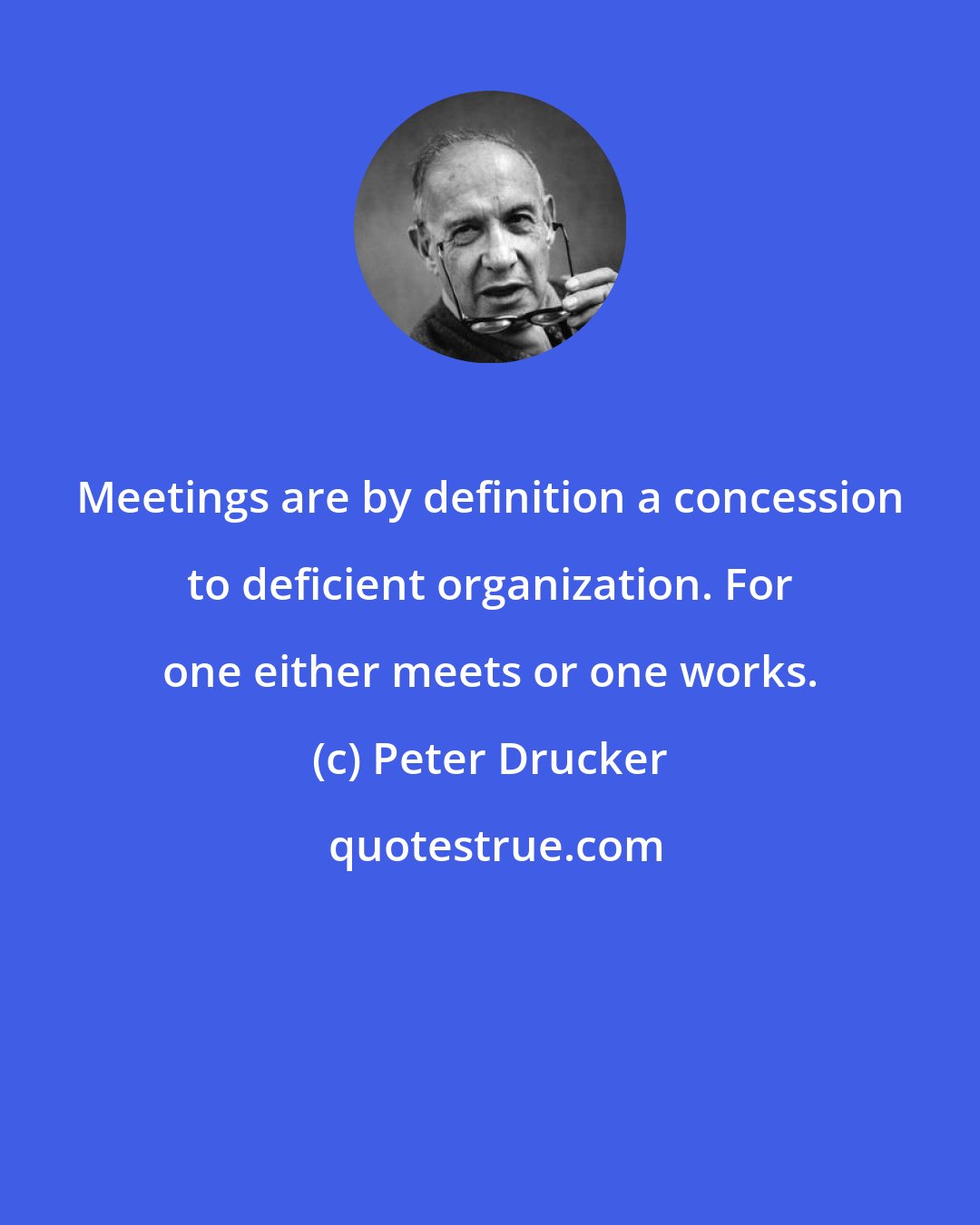 Peter Drucker: Meetings are by definition a concession to deficient organization. For one either meets or one works.