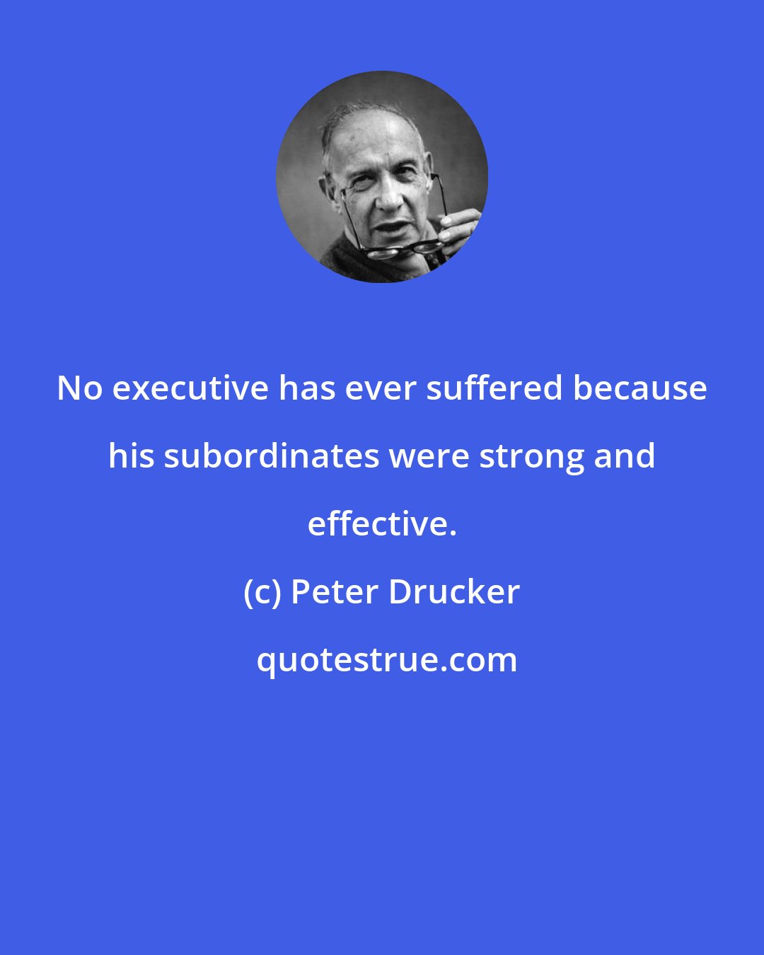 Peter Drucker: No executive has ever suffered because his subordinates were strong and effective.