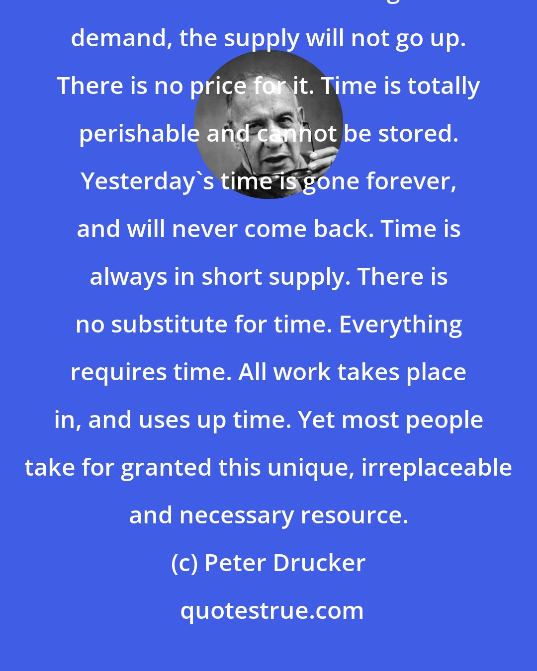 Peter Drucker: One cannot buy, rent or hire more time. The supply of time is totally inelastic. No matter how high the demand, the supply will not go up. There is no price for it. Time is totally perishable and cannot be stored. Yesterday's time is gone forever, and will never come back. Time is always in short supply. There is no substitute for time. Everything requires time. All work takes place in, and uses up time. Yet most people take for granted this unique, irreplaceable and necessary resource.