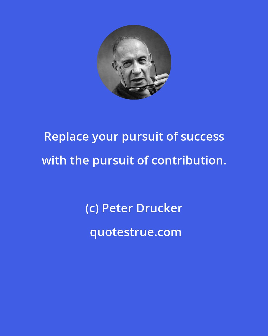 Peter Drucker: Replace your pursuit of success with the pursuit of contribution.