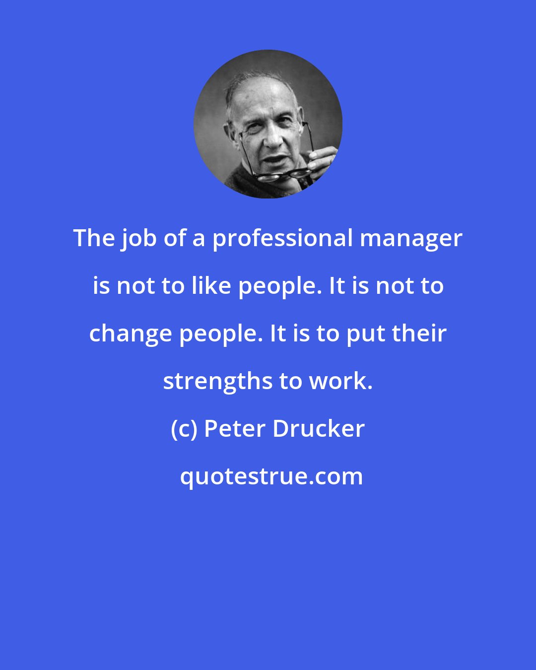 Peter Drucker: The job of a professional manager is not to like people. It is not to change people. It is to put their strengths to work.