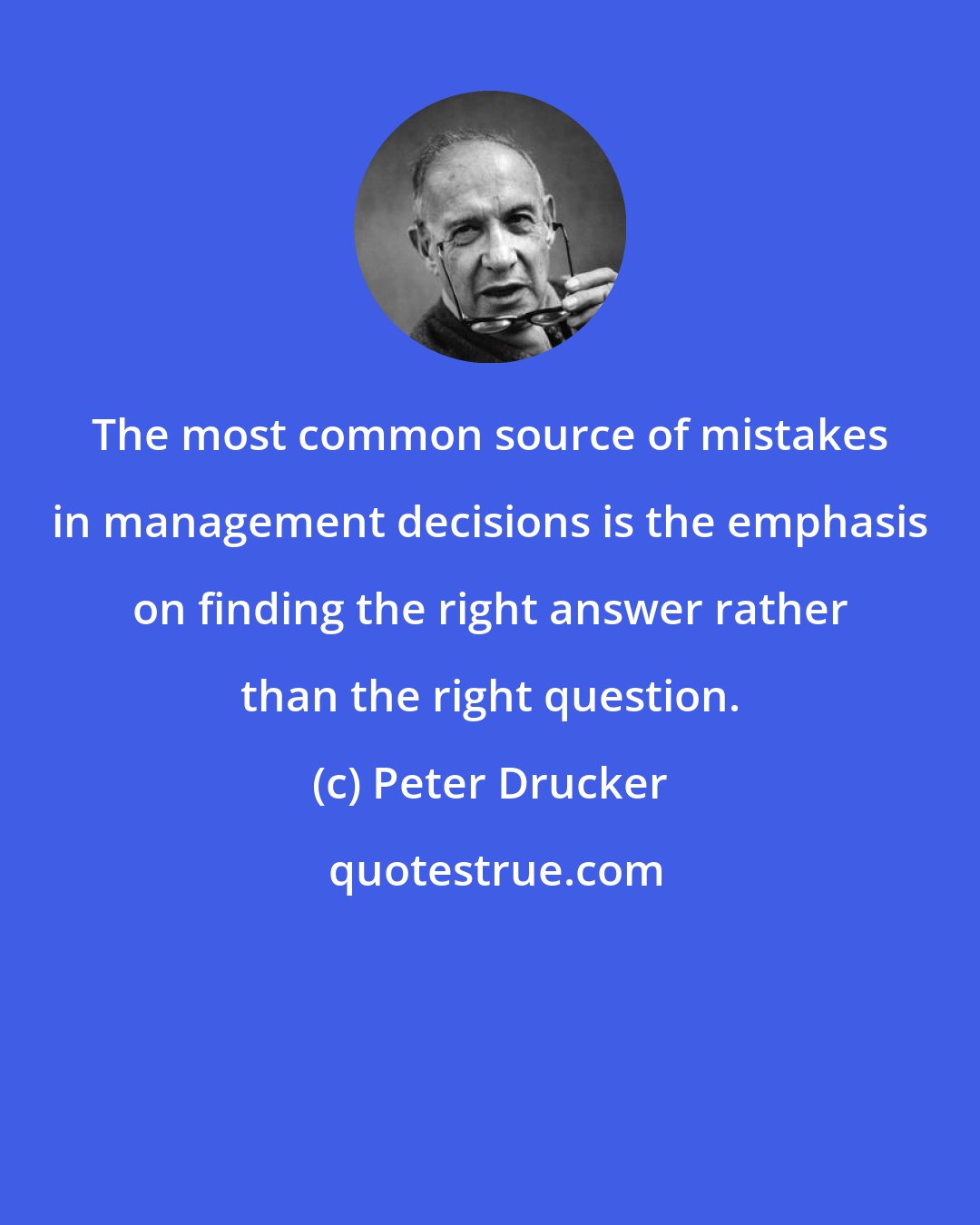 Peter Drucker: The most common source of mistakes in management decisions is the emphasis on finding the right answer rather than the right question.