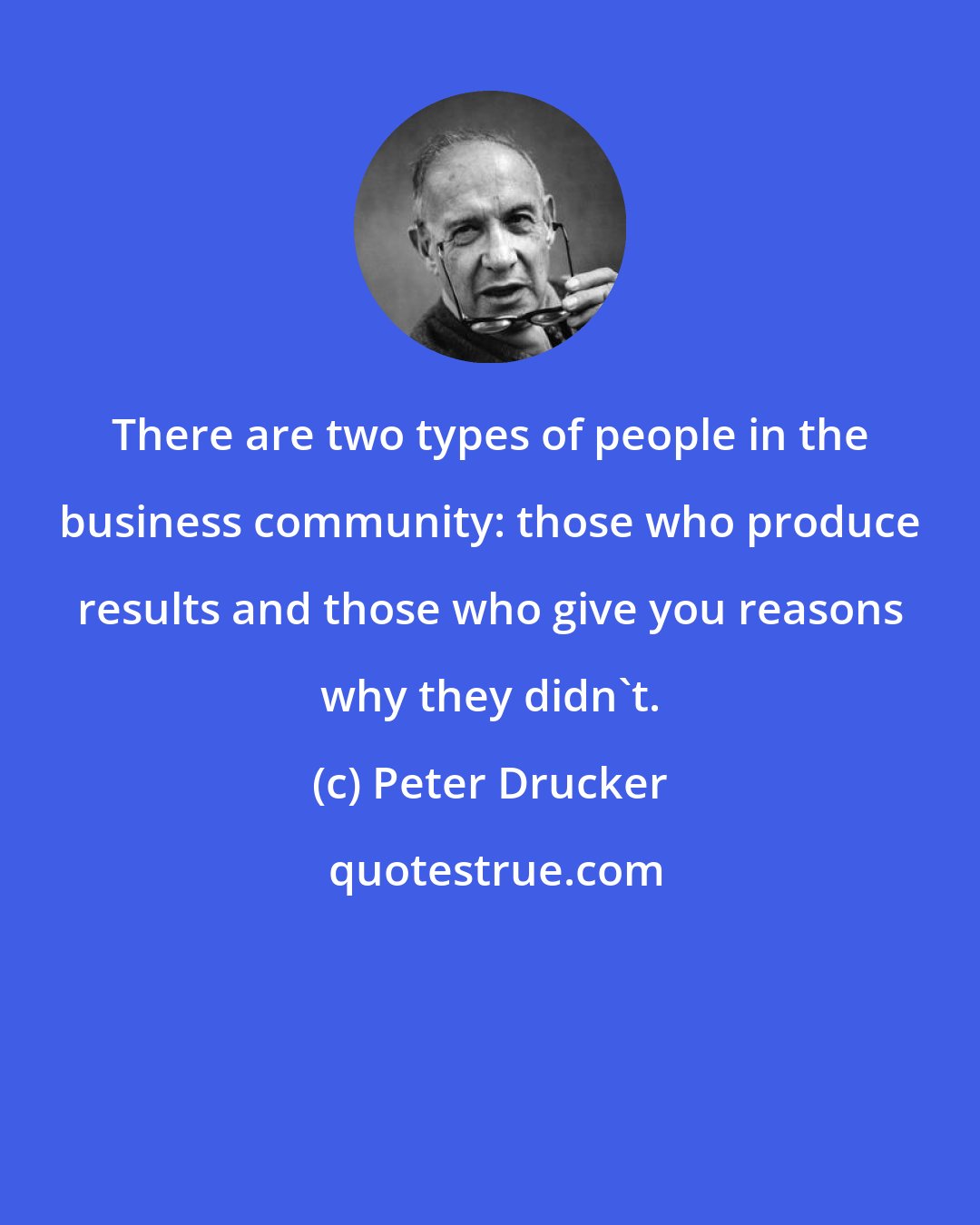 Peter Drucker: There are two types of people in the business community: those who produce results and those who give you reasons why they didn't.