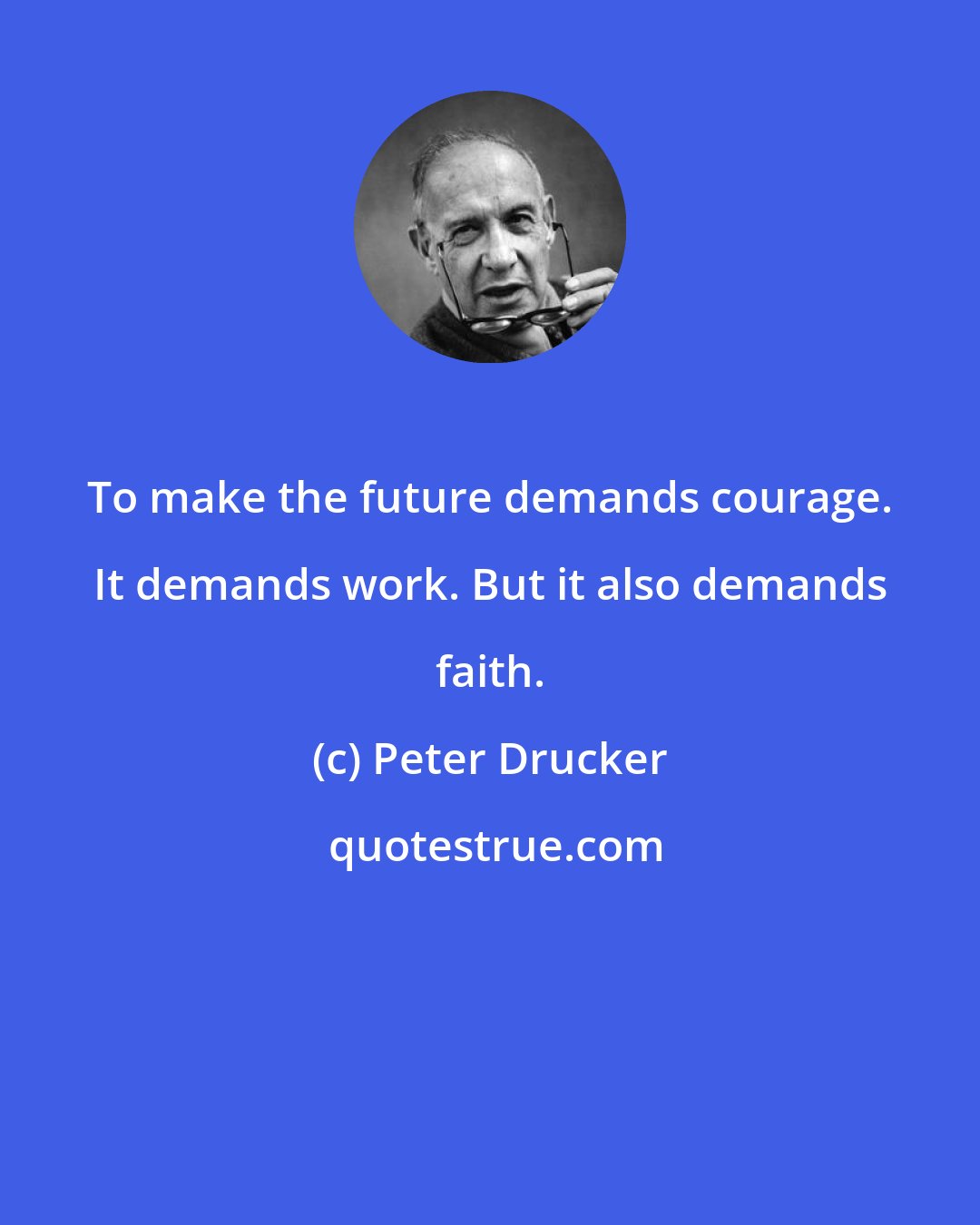 Peter Drucker: To make the future demands courage. It demands work. But it also demands faith.