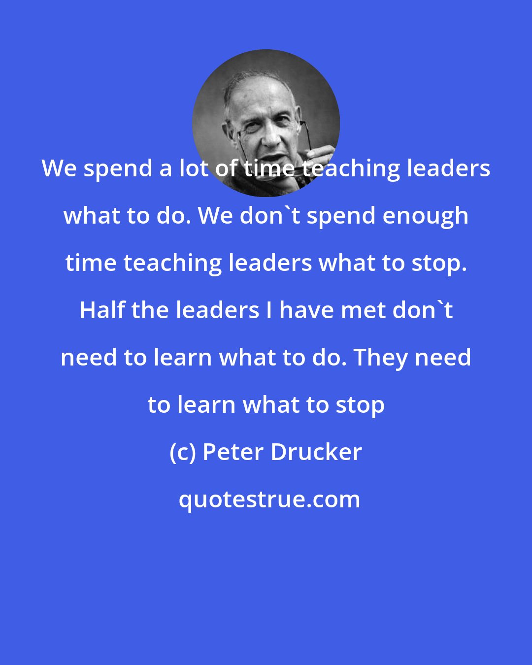 Peter Drucker: We spend a lot of time teaching leaders what to do. We don't spend enough time teaching leaders what to stop. Half the leaders I have met don't need to learn what to do. They need to learn what to stop