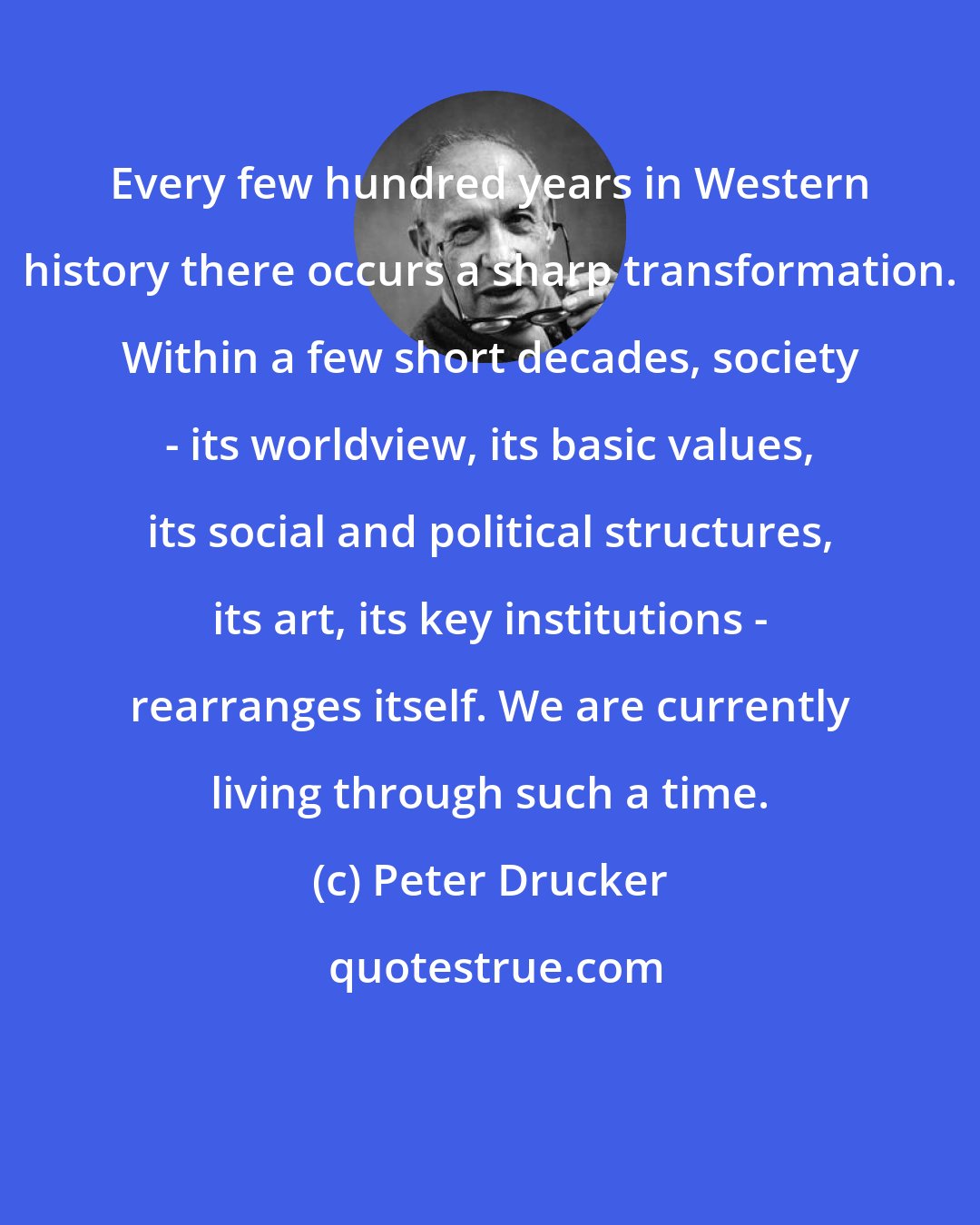 Peter Drucker: Every few hundred years in Western history there occurs a sharp transformation. Within a few short decades, society - its worldview, its basic values, its social and political structures, its art, its key institutions - rearranges itself. We are currently living through such a time.