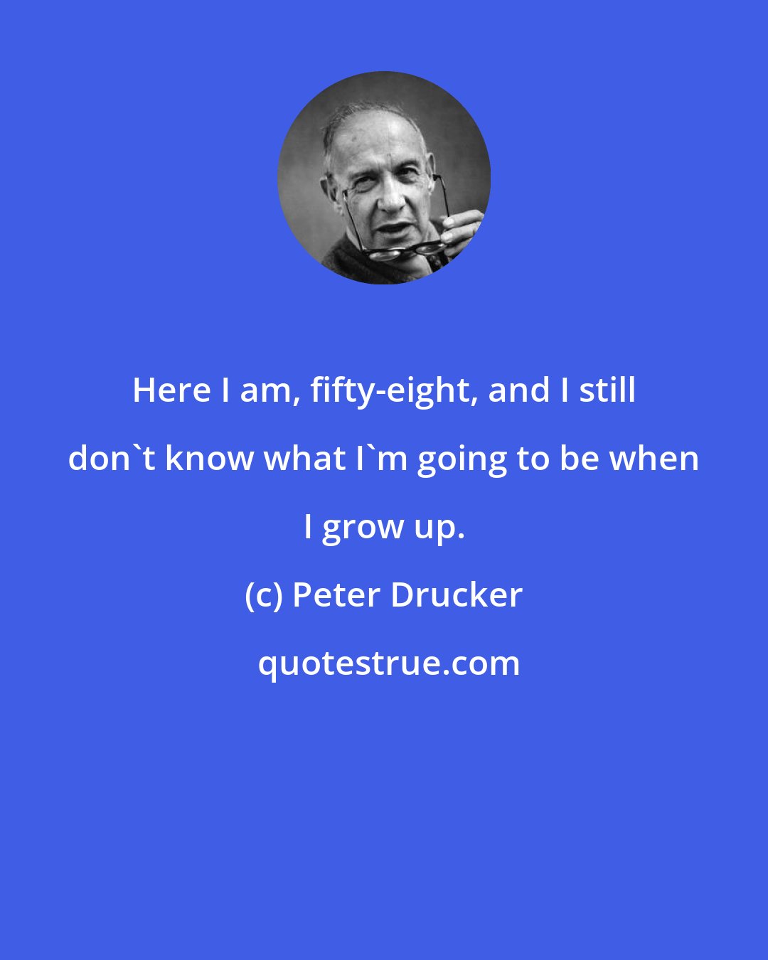 Peter Drucker: Here I am, fifty-eight, and I still don't know what I'm going to be when I grow up.