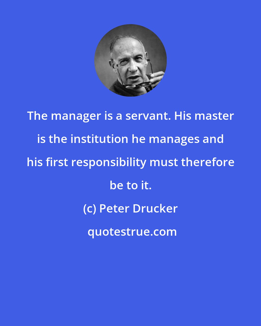 Peter Drucker: The manager is a servant. His master is the institution he manages and his first responsibility must therefore be to it.