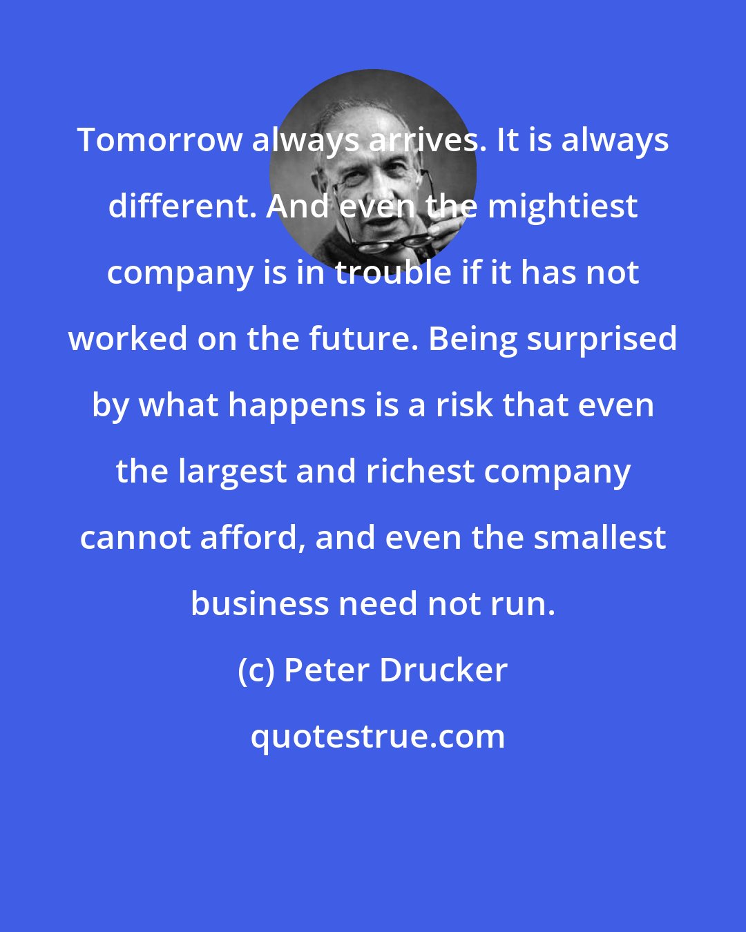 Peter Drucker: Tomorrow always arrives. It is always different. And even the mightiest company is in trouble if it has not worked on the future. Being surprised by what happens is a risk that even the largest and richest company cannot afford, and even the smallest business need not run.