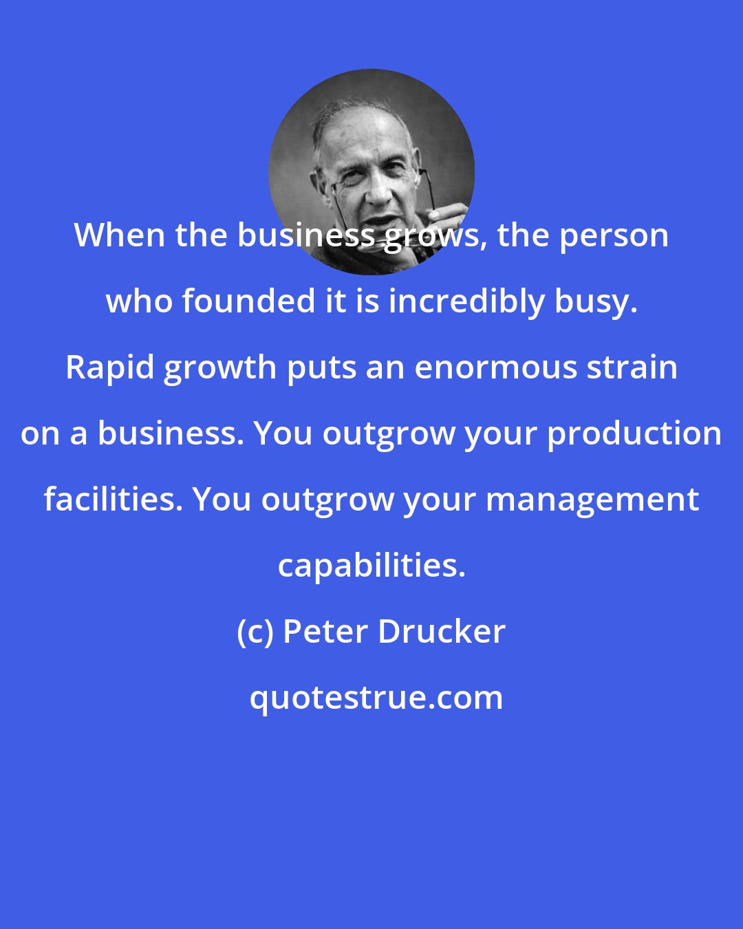 Peter Drucker: When the business grows, the person who founded it is incredibly busy. Rapid growth puts an enormous strain on a business. You outgrow your production facilities. You outgrow your management capabilities.