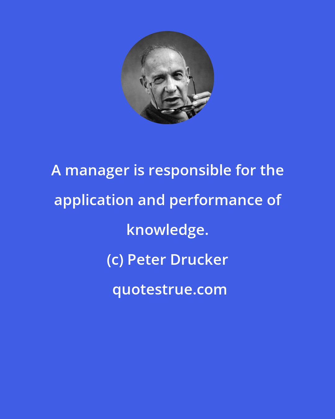 Peter Drucker: A manager is responsible for the application and performance of knowledge.