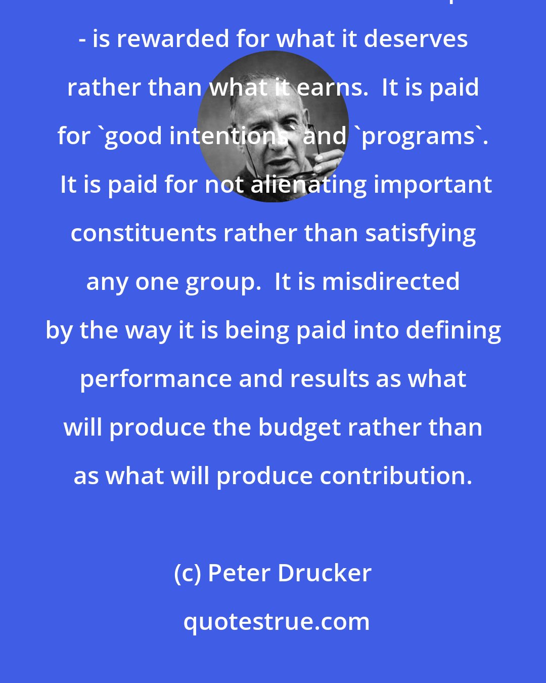 Peter Drucker: An institution which is financed by a budget - or which enjoys a monopoly which the customer cannot escape - is rewarded for what it deserves rather than what it earns.  It is paid for 'good intentions' and 'programs'.  It is paid for not alienating important constituents rather than satisfying any one group.  It is misdirected by the way it is being paid into defining performance and results as what will produce the budget rather than as what will produce contribution.