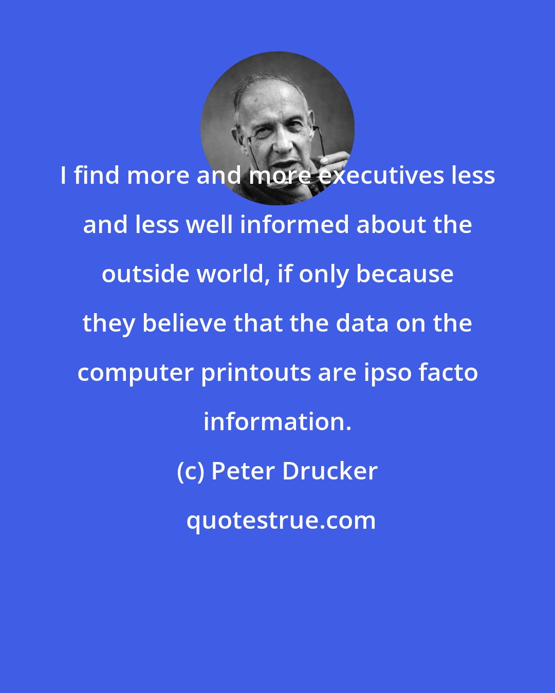 Peter Drucker: I find more and more executives less and less well informed about the outside world, if only because they believe that the data on the computer printouts are ipso facto information.