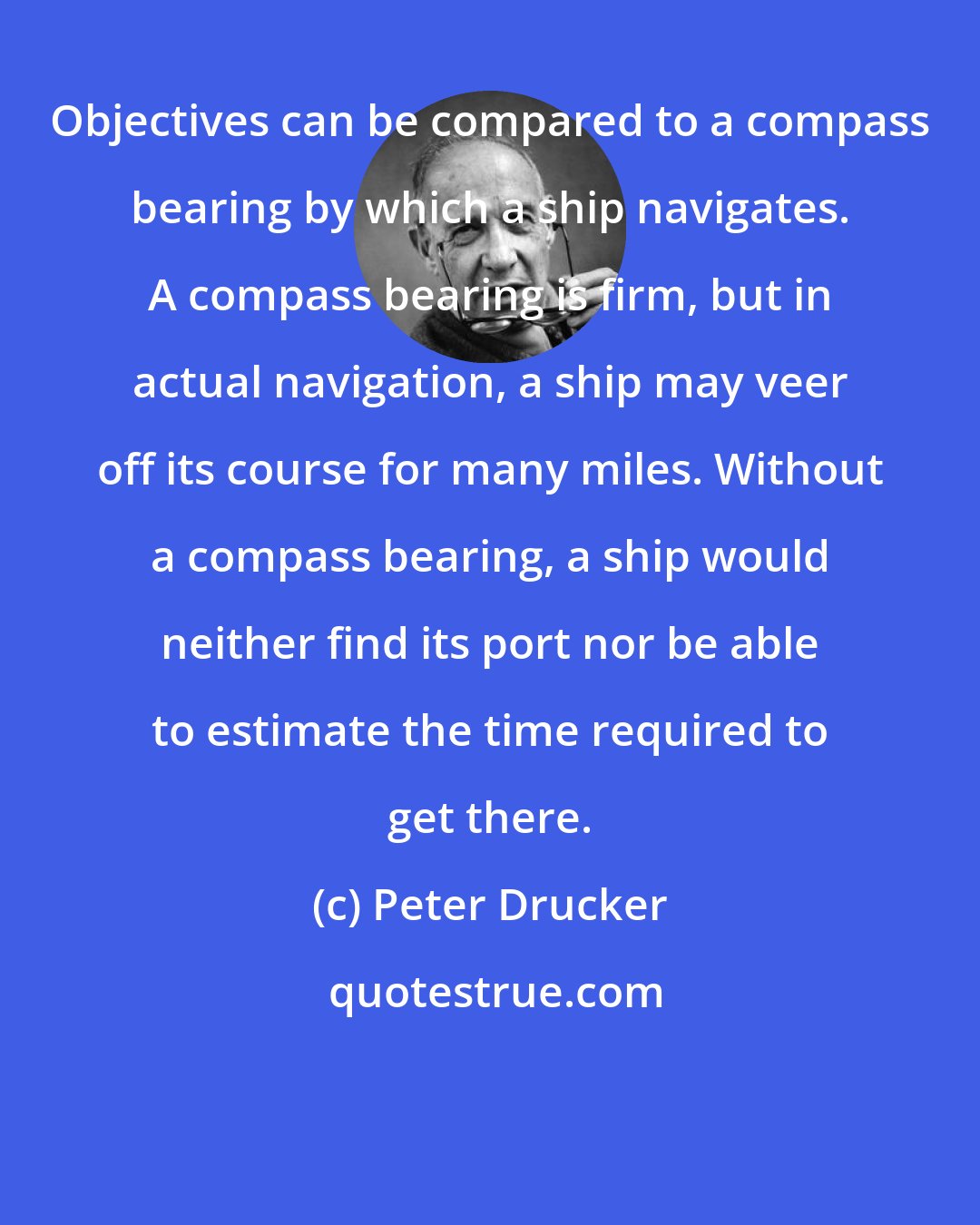 Peter Drucker: Objectives can be compared to a compass bearing by which a ship navigates. A compass bearing is firm, but in actual navigation, a ship may veer off its course for many miles. Without a compass bearing, a ship would neither find its port nor be able to estimate the time required to get there.