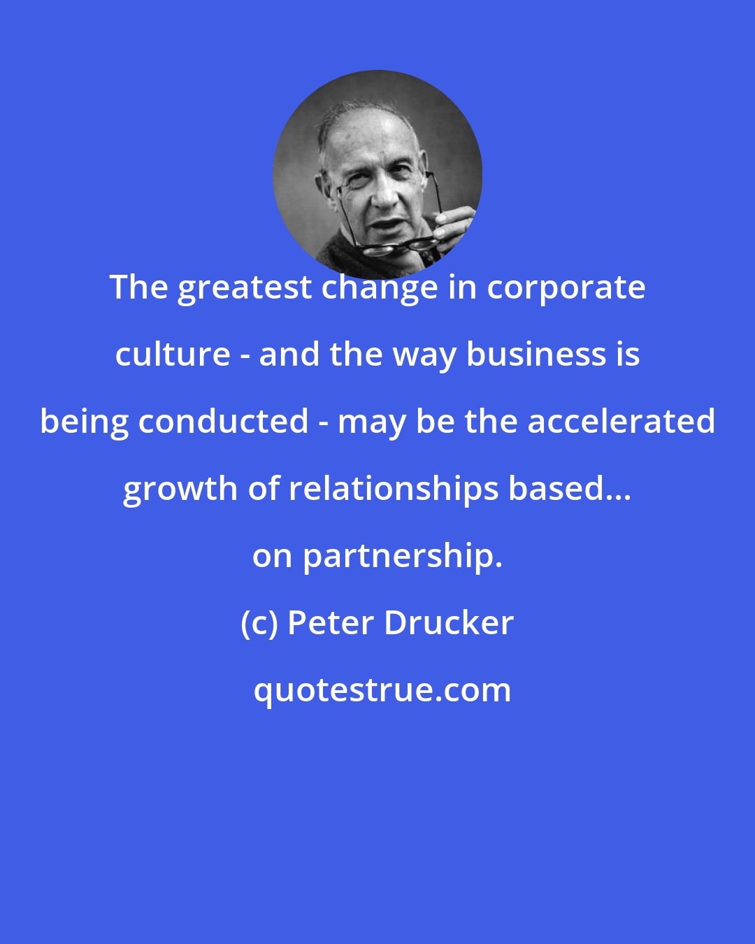 Peter Drucker: The greatest change in corporate culture - and the way business is being conducted - may be the accelerated growth of relationships based... on partnership.